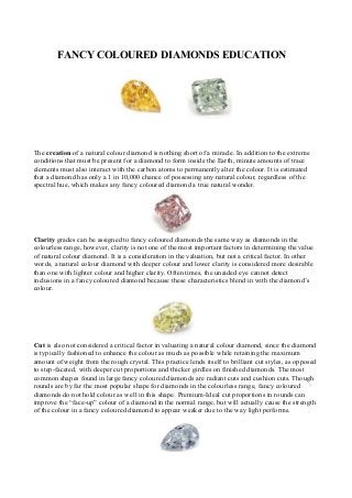 FANCY COLOURED DIAMONDS EDUCATION
The creation of a natural colour diamond is nothing short of a miracle. In addition to the extreme
conditions that must be present for a diamond to form inside the Earth, minute amounts of trace
elements must also interact with the carbon atoms to permanently alter the colour. It is estimated
that a diamond has only a 1 in 10,000 chance of possessing any natural colour, regardless of the
spectral hue, which makes any fancy coloured diamond a true natural wonder.
Clarity grades can be assigned to fancy coloured diamonds the same way as diamonds in the
colourless range, however, clarity is not one of the most important factors in determining the value
of natural colour diamond. It is a consideration in the valuation, but not a critical factor. In other
words, a natural colour diamond with deeper colour and lower clarity is considered more desirable
than one with lighter colour and higher clarity. Often times, the unaided eye cannot detect
inclusions in a fancy coloured diamond because these characteristics blend in with the diamond’s
colour.
Cut is also not considered a critical factor in valuating a natural colour diamond, since the diamond
is typically fashioned to enhance the colour as much as possible while retaining the maximum
amount of weight from the rough crystal. This practice lends itself to brilliant cut styles, as opposed
to step-faceted, with deeper cut proportions and thicker girdles on finished diamonds. The most
common shapes found in large fancy coloured diamonds are radiant cuts and cushion cuts. Though
rounds are by far the most popular shape for diamonds in the colourless range, fancy coloured
diamonds do not hold colour as well in this shape. Premium-Ideal cut proportions in rounds can
improve the “face-up” colour of a diamond in the normal range, but will actually cause the strength
of the colour in a fancy coloured diamond to appear weaker due to the way light performs.
 