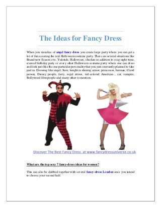 The Ideas for Fancy Dress
When you visualize of angel fancy dress you create large party where you can get a
lot of fun savoring the real Halloween costume party. There are several situations like
Brand-new Season eve, Yuletide, Halloween, chicken in addition to stag night-time,
created birthday party or every other Halloween costume party where one can dress
and look just like the one particular personality that you just constantly planned to take
part in. Dressing like angel, Sure, knight in shining armor, princesses, batman, Crawl
person, Disney people, fairy, regal attires, red-colored American , cat, vampire,
Bollywood film people and many other to mention.
What are the top sexy 7 fancy-dress ideas for women?
This can also be clubbed together with several fancy-dress London once you intend
to choose your second half.
 