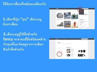 วิธีค้นหาเพื่อนที่รสนิยมเหมือนกัน
1.เลือกที่ปม “คุณ” เลือกเมนู
ุ่
ค้ นหาเพื่อน
2.เลือกเมนูผ้ ูใช้ ท่ ีคล้ ายกัน
fancy จะหาคนที่มีรสนิยมคล้ าย
กับคุณขึนมาโดยดูจากการเลือก
้
สินค้ าที่คล้ ายกัน

 