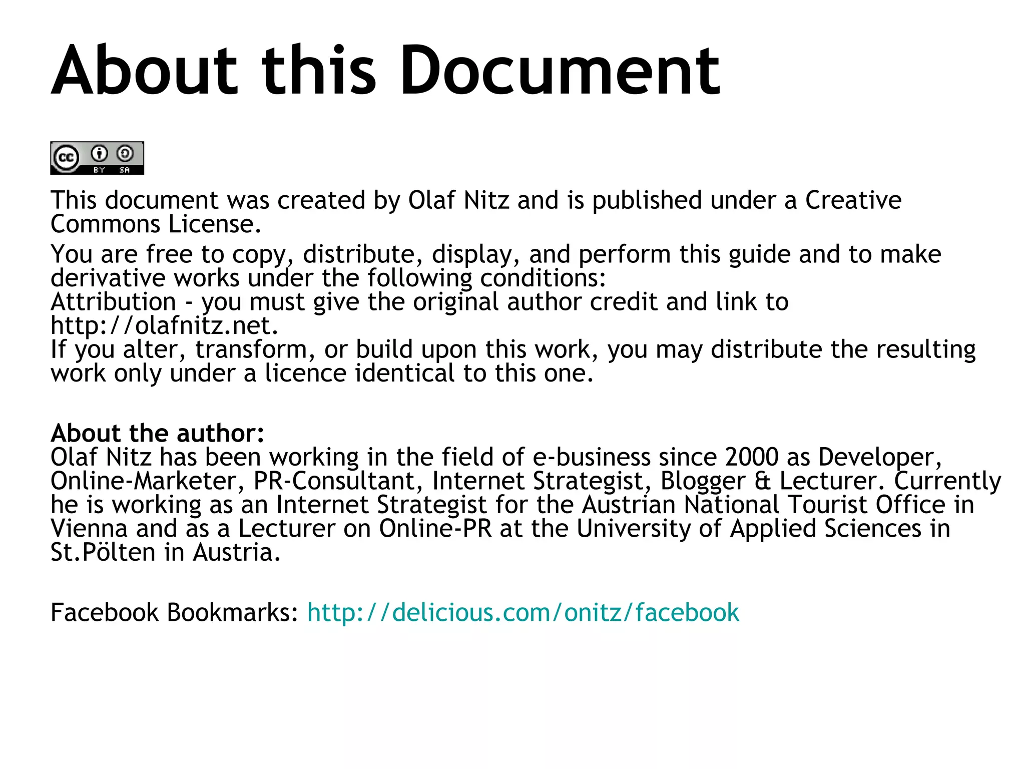 About this Document This document was created by Olaf Nitz and is published under a Creative Commons License.  You are free to copy, distribute, display, and perform this guide and to make derivative works under the following conditions:  Attribution - you must give the original author credit and link to http://olafnitz.net. If you alter, transform, or build upon this work, you may distribute the resulting work only under a licence identical to this one. About the author:  Olaf Nitz has been working in the field of e-business since 2000 as Developer, Online-Marketer, PR-Consultant, Internet Strategist, Blogger & Lecturer. Currently he is working as an Internet Strategist for the Austrian National Tourist Office in Vienna and as a Lecturer on Online-PR at the University of Applied Sciences in St.Pölten in Austria. Facebook Bookmarks:  http://delicious.com/onitz/facebook   