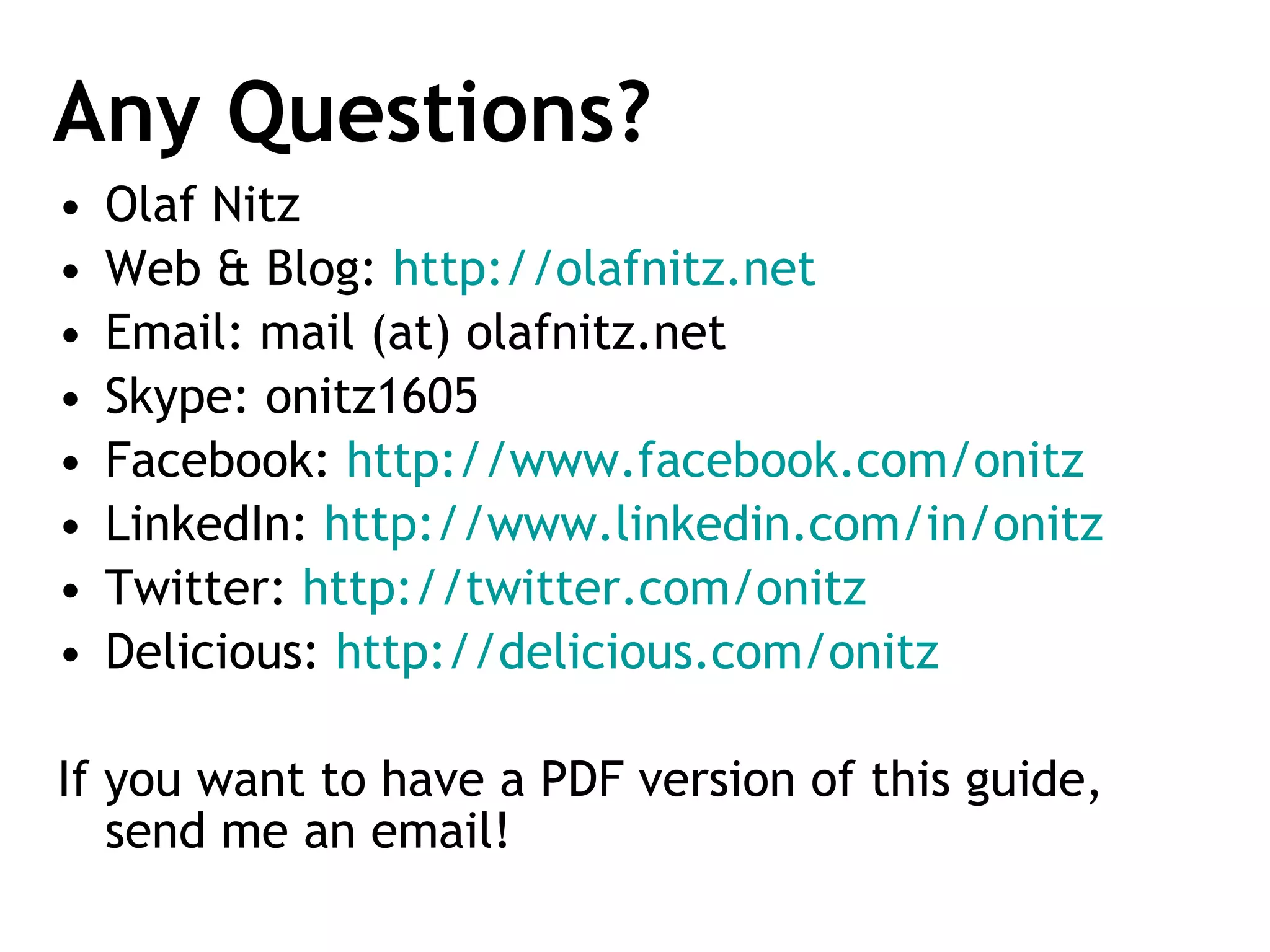 Any Questions? Olaf Nitz Web & Blog:  http://olafnitz.net   Email: mail (at) olafnitz.net Skype: onitz1605 Facebook:  http://www.facebook.com/onitz   LinkedIn:  http://www.linkedin.com/in/onitz   Twitter:  http://twitter.com/onitz   Delicious:  http://delicious.com/onitz   If you want to have a PDF version of this guide, send me an email! 