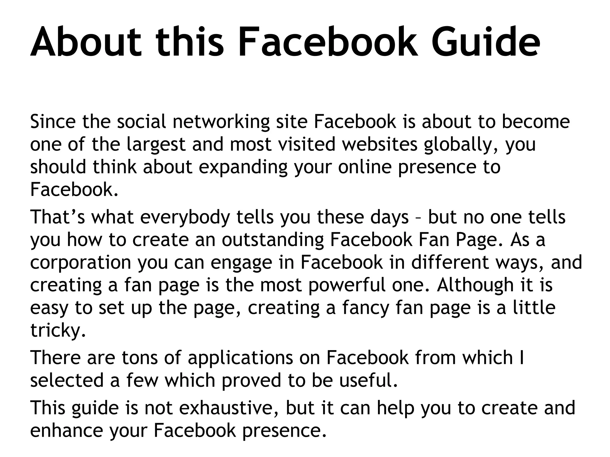 About this Facebook Guide Since the social networking site Facebook is about to become one of the largest and most visited websites globally, you should think about expanding your online presence to Facebook. That’s what everybody tells you these days – but no one tells you how to create an outstanding Facebook Fan Page. As a corporation you can engage in Facebook in different ways, and creating a fan page is the most powerful one. Although it is easy to set up the page, creating a fancy fan page is a little tricky.  There are tons of applications on Facebook from which I selected a few which proved to be useful.  This guide is not exhaustive, but it can help you to create and enhance your Facebook presence. 