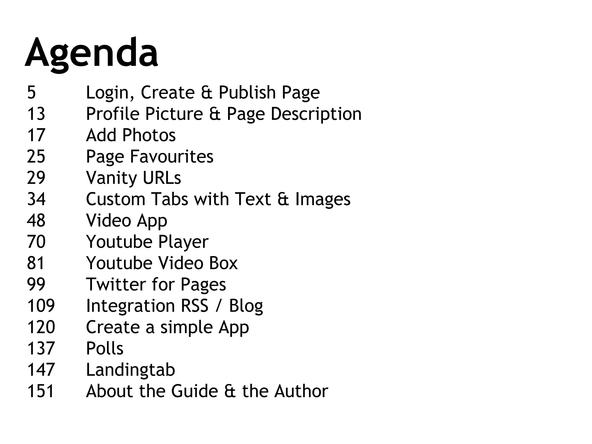 Agenda 5 Login, Create & Publish Page 13 Profile Picture & Page Description 17 Add Photos 25 Page Favourites 29 Vanity URLs 34 Custom Tabs with Text & Images 48 Video App 70 Youtube Player 81 Youtube Video Box 99 Twitter for Pages 109 Integration RSS / Blog 120 Create a simple App 137 Polls 147  Landingtab 151 About the Guide & the Author 