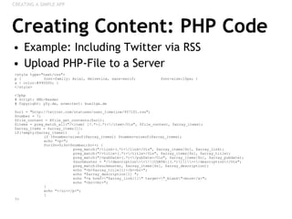 Creating Content: PHP Code Example: Including Twitter via RSS Upload PHP-File to a Server CREATING A SIMPLE APP <style type="text/css"> p { font-family: Arial, Helvetica, sans-serif;  font-size:10px; } a { color:#990000; } </style> <?php # Script: XML-Reader # Copyright: y0y.de, erweitert: bueltge.de $url = "http://twitter.com/statuses/user_timeline/957101.rss";  $number = 7;  $file_content = @file_get_contents($url); $items = preg_match_all("/<item[ ]?.*>(.*)<\/item>/Uis", $file_content, $array_items); $array_items = $array_items[1]; if(!empty($array_items))   {  if ($number>sizeof($array_items)) $number=sizeof($array_items); echo "<p>"; for($n=0;$n<$number;$n++) {  preg_match("/<link>(.*)<\/link>/Uis", $array_items[$n], $array_link); preg_match("/<title>(.*)<\/title>/Uis", $array_items[$n], $array_title);  preg_match("/<pubDate>(.*)<\/pubDate>/Uis", $array_items[$n], $array_pubdate);  $suchmuster = "/\<description\>\<\!\[CDATA\[(.*)\]\]\\><\/description\>/Uis"; preg_match($suchmuster, $array_items[$n], $array_description);  echo "<b>$array_title[1]</b><br>"; echo "$array_description[1] ";  echo "<a href=\"$array_link[1]\" target=\"_blank\">more</a>";  echo "<br><br>"; } echo "</ul></p>";  }  ?> 