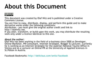 About this Document This document was created by Olaf Nitz and is published under a Creative Commons License.  You are free to copy, distribute, display, and perform this guide and to make derivative works under the following conditions:  Attribution - you must give the original author credit and link to http://olafnitz.net. If you alter, transform, or build upon this work, you may distribute the resulting work only under a licence identical to this one. About the author:  Olaf Nitz has been working in the field of e-business since 2000 as Developer, Online-Marketer, PR-Consultant, Internet Strategist, Blogger & Lecturer. Currently he is working as an Internet Strategist for the Austrian National Tourist Office in Vienna and as a Lecturer on Online-PR at the University of Applied Sciences in St.Pölten in Austria. Facebook Bookmarks:  http://delicious.com/onitz/facebook   
