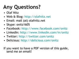 Any Questions? Olaf Nitz Web & Blog:  http://olafnitz.net   Email: mail (at) olafnitz.net Skype: onitz1605 Facebook:  http://www.facebook.com/onitz   LinkedIn:  http://www.linkedin.com/in/onitz   Twitter:  http://twitter.com/onitz   Delicious:  http://delicious.com/onitz   If you want to have a PDF version of this guide, send me an email! 