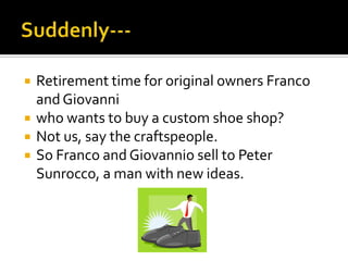 Suddenly---Retirement time for original owners Franco and Giovanniwho wants to buy a custom shoe shop?Not us, say the craftspeople.So Franco and Giovannio sell to Peter Sunrocco, a man with new ideas.