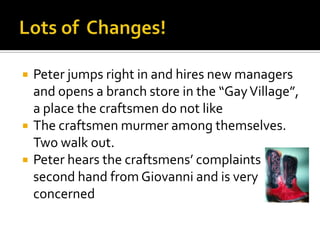 Lots of  Changes!Peter jumps right in and hires new managers and opens a branch store in the “Gay Village”, a place the craftsmen do not likeThe craftsmen murmer among themselves. Two walk out.Peter hears the craftsmens’ complaints second hand from Giovanni and is very concerned