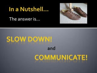 In a Nutshell...The answer is...SLOW DOWN!andCommunicate!