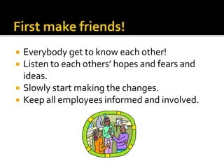 First make friends!Everybody get to know each other!Listen to each others’ hopes and fears and ideas.Slowly start making the changes.Keep all employees informed and involved.