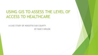 USING GIS TO ASSESS THE LEVEL OF
ACCESS TO HEALTHCARE
A CASE STUDY OF MOGOTIO SUB COUNTY
BY FANCY KIRUOK
 