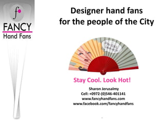 Designer hand fans
for the people of the City




   Stay Cool. Look Hot!
           Sharon Jerusalmy
      Cell: +0972-(0)546-401141
      www.fancyhandfans.com
   www.facebook.com/fancyhandfans


                 -
 