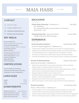 MAIA HASS
EDUCATION
Microsoft Office 365
(Word, PowerPoint, Excel, Outlook)
Social Media Management
(Facebook, Instagram, Twitter, YouTube)
Social Media Analytics
Content Creation
(Photoshop, Illustrator, Canva)
Email Marketing (MailChimp)
Project Management (Asana)
Content Development
Digital Marketing
Brand Development
Communications Assistant Aug 2019-May 2020
Center for Global Engagement | Tallahassee, FL
• Tracked student engagement & experiences to promote 45+ exchange programs
• Managed all social media channels, developed strategy, and produced visual content
• Increased following by 77% on Instagram and 16% on Facebook in 6 months
• Contributed to monthly social media analytical reports and editorial calendars
• Promoted and facilitated various cultural events that drew in hundreds of participants
Director & Marketing Chair Aug 2017-May 2020
Global Peace Exchange | Tallahassee, FL
• Organized recruitment efforts to encourage involvement in overseas volunteer
project, leading to a tripled participation rate over 1 year
• Established partnerships with student communities, local business owners, and non-
profits overseas to build networks locally and internationally
• Managed budget of $24,000 to send 12 students abroad
• Developed marketing materials (flyers, newsletters, emails) to increase non-profit
visibility - reached up to 600 people monthly
• Managed all social media channels and communication efforts
• Restructured website to reinforce brand image and further business development
Research Assistant Jan 2018-May 2020
DeVoe L. Moore Center | Tallahassee, FL
• Provided insights on how to optimize digital marketing strategy and increase reach
• Assisted the PR team with promoting student blog posts through paid media
• Created monthly analytical reports to gauge social media traffic and online engagement
• Wrote and edit blog posts based on academic research, one of which was published
Florida State University | Tallahassee, FL May 2020
B.S., Marketing
B.S., International Affairs (concentration in Economics)
Overall GPA – 3.45
Hanyang University | Seoul, South Korea Jan-July 2019
College of Business Global Exchange
(727) 777-1391
maiahass1@gmail.com
maiahass1.myportfolio.com
linkedin.com/in/maiahass
KEY SKILLS
English
Polish
French
Tallahassee Democrat
Garnet & Gold Honor Society
Global Citizenship Certificate
Global Citizen Scholarship
Native
Fluent
Intermediate
Published Op-Ed
Member
Member
Winner
EXPERIENCE
LANGUAGES
ACHIEVEMENTS
CONTACT
Hootsuite Platform Certification
Hootsuite Social Marketing Certification
Hospitality & Tourism Management
CERTIFICATIONS
 