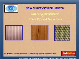 NEW SHREE CENTER LIMITED
Copyright © 2012-13 by NEW SHREE CENTER LIMITED All Rights Reserved.
http://www.newshreecenter.com/fancy-plywood-veneers.html
Exporter & Manufacturer
Of
Fancy Plywood And Veneers
 