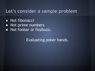 Let's consider a sample problem
● Not fibonacci
● Not prime numbers
● Not foobar or fizzbuzz.
Evaluating poker hands.
 