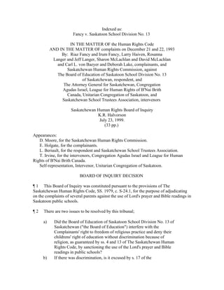 Indexed as:
                       Fancy v. Saskatoon School Division No. 13

                     IN THE MATTER OF the Human Rights Code
           AND IN THE MATTER OF complaints on December 21 and 22, 1993
                By: Riaz Fancy and Irum Fancy, Larry Haiven, Rosanna
            Langer and Jeff Langer, Sharon McLachlan and David McLachlan
              and Carl L. von Baeyer and Deborah Lake, complainants, and
                   Saskatchewan Human Rights Commission, against
              The Board of Education of Saskatoon School Division No. 13
                            of Saskatchewan, respondent, and
                 The Attorney General for Saskatchewan, Congregation
                 Agudas Israel, League for Human Rights of B'Nai Brith
                   Canada, Unitarian Congregation of Saskatoon, and
                Saskatchewan School Trustees Association, intervenors

                      Saskatchewan Human Rights Board of Inquiry
                                   K.R. Halvorson
                                    July 23, 1999.
                                       (33 pp.)

Appearances:
   D. Moore, for the Saskatchewan Human Rights Commission.
   E. Holgate, for the complainants.
   L. Beriault, for the respondent and Saskatchewan School Trustees Association.
   T. Irvine, for the intervenors, Congregation Agudas Israel and League for Human
Rights of B'Nai Brith Canada.
   Self-representation, Intervenor, Unitarian Congregation of Saskatoon.

                           BOARD OF INQUIRY DECISION

¶ 1 This Board of Inquiry was constituted pursuant to the provisions of The
Saskatchewan Human Rights Code, SS. 1979, c. S-24.1, for the purpose of adjudicating
on the complaints of several parents against the use of Lord's prayer and Bible readings in
Saskatoon public schools.

¶2    There are two issues to be resolved by this tribunal;

      a)     Did the Board of Education of Saskatoon School Division No. 13 of
             Saskatchewan ("the Board of Education") interfere with the
             Complainants' right to freedom of religious practice and deny their
             childrens' right of education without discrimination because of
             religion, as guaranteed by ss. 4 and 13 of The Saskatchewan Human
             Rights Code, by sanctioning the use of the Lord's prayer and Bible
             readings in public schools?
     b)      If there was discrimination, is it excused by s. 17 of the
 