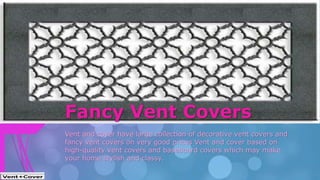 Vent and cover have large collection of decorative vent covers and
fancy vent covers on very good prices Vent and cover based on
high-quality vent covers and baseboard covers which may make
your home stylish and classy.
Fancy Vent Covers
 