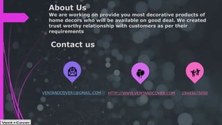 About Us
We are working on provide you most decorative products of
home decors who will be available on good deal. We created
trust worthy relationship with customers as per their
requirements
VENTANDCOVER1@GMAIL.COM HTTP://WWW.VENTANDCOVER.COM 18445675050
Contact us
 