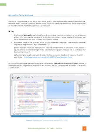 darioc.salcedo@gmail.com - 976 328965 - Perú 2016 1
1 Aplicaciones desarrolladas
Alexandria fancy windows
Alexandria Fancy Window es un skin o tema visual, que ha sido implementado usando la tecnología C#,
Microsoft WPF y Microsoft Expression Blend 4.0, que al aplicarse sobre una determinada aplicación realizada
en Visual Studio .Net, modifica su apariencia y presentación.
Notas:
 En el mundo Windows Forms, la única forma de personalizar controles es mediante el uso del sistema
grafico GDI+, sistema que requiere un profundo conocimiento y posee muchas limitaciones, que
hacen del desarrollo una labor titánica y muchas veces inviable.
 El presente proyecto fue inspirado en un artículo alojado en Codeproject y desarrollado usando el
lenguaje de programación C# y la herramienta GDI+.
Es casi imposible hacer que esta aplicación funcione correctamente en soluciones reales, debido a
algunos errores difíciles de corregir. Pese a todo realmente sigo pensando que este es un trabajo muy
bueno e impresionante.
La fuente original para la inspiración de este artículo se encuentra alojado en la siguiente dirección
electrónica: http://www.codeproject.com/Articles/33716/Fancy-Windows-Forms
Al adquirir la suficiente expertise en el uso de las herramientas WPF - Microsoft Expression Studio, empecé a
ponerlo en práctica, surgiendo un producto 100% funcional y práctico, cuyas capturas de pantalla se muestran
a continuación:
Imagen 1: Replicación del Proyecto original, usando WPF y XAML.
 