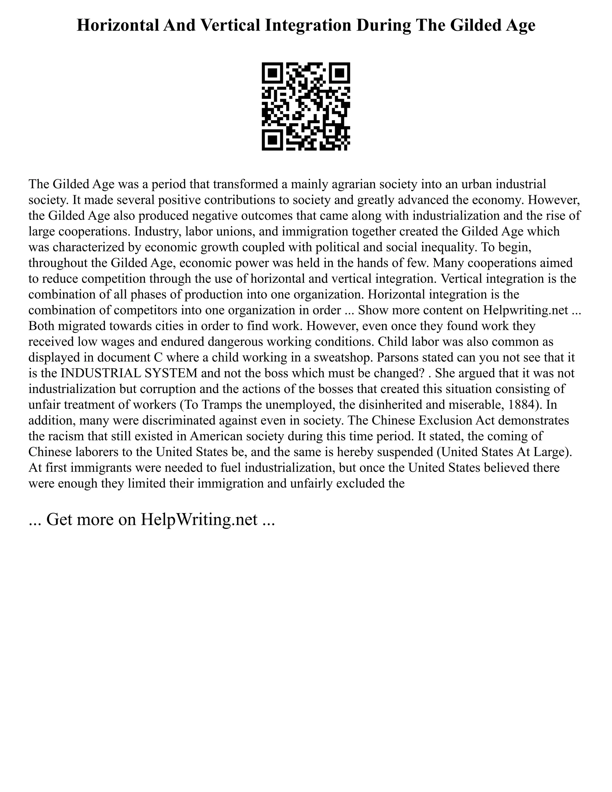 Horizontal And Vertical Integration During The Gilded Age
The Gilded Age was a period that transformed a mainly agrarian society into an urban industrial
society. It made several positive contributions to society and greatly advanced the economy. However,
the Gilded Age also produced negative outcomes that came along with industrialization and the rise of
large cooperations. Industry, labor unions, and immigration together created the Gilded Age which
was characterized by economic growth coupled with political and social inequality. To begin,
throughout the Gilded Age, economic power was held in the hands of few. Many cooperations aimed
to reduce competition through the use of horizontal and vertical integration. Vertical integration is the
combination of all phases of production into one organization. Horizontal integration is the
combination of competitors into one organization in order ... Show more content on Helpwriting.net ...
Both migrated towards cities in order to find work. However, even once they found work they
received low wages and endured dangerous working conditions. Child labor was also common as
displayed in document C where a child working in a sweatshop. Parsons stated can you not see that it
is the INDUSTRIAL SYSTEM and not the boss which must be changed? . She argued that it was not
industrialization but corruption and the actions of the bosses that created this situation consisting of
unfair treatment of workers (To Tramps the unemployed, the disinherited and miserable, 1884). In
addition, many were discriminated against even in society. The Chinese Exclusion Act demonstrates
the racism that still existed in American society during this time period. It stated, the coming of
Chinese laborers to the United States be, and the same is hereby suspended (United States At Large).
At first immigrants were needed to fuel industrialization, but once the United States believed there
were enough they limited their immigration and unfairly excluded the
... Get more on HelpWriting.net ...
 