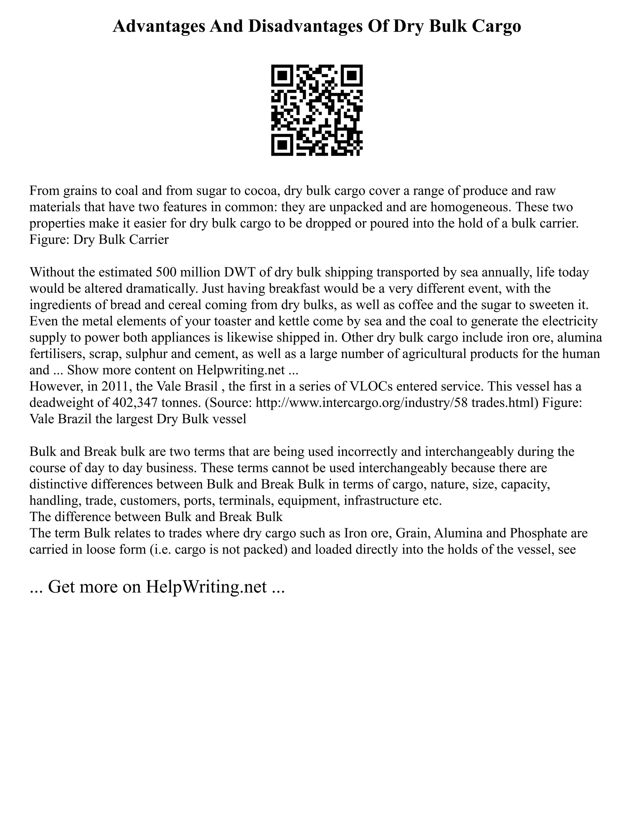 Advantages And Disadvantages Of Dry Bulk Cargo
From grains to coal and from sugar to cocoa, dry bulk cargo cover a range of produce and raw
materials that have two features in common: they are unpacked and are homogeneous. These two
properties make it easier for dry bulk cargo to be dropped or poured into the hold of a bulk carrier.
Figure: Dry Bulk Carrier
Without the estimated 500 million DWT of dry bulk shipping transported by sea annually, life today
would be altered dramatically. Just having breakfast would be a very different event, with the
ingredients of bread and cereal coming from dry bulks, as well as coffee and the sugar to sweeten it.
Even the metal elements of your toaster and kettle come by sea and the coal to generate the electricity
supply to power both appliances is likewise shipped in. Other dry bulk cargo include iron ore, alumina
fertilisers, scrap, sulphur and cement, as well as a large number of agricultural products for the human
and ... Show more content on Helpwriting.net ...
However, in 2011, the Vale Brasil , the first in a series of VLOCs entered service. This vessel has a
deadweight of 402,347 tonnes. (Source: http://www.intercargo.org/industry/58 trades.html) Figure:
Vale Brazil the largest Dry Bulk vessel
Bulk and Break bulk are two terms that are being used incorrectly and interchangeably during the
course of day to day business. These terms cannot be used interchangeably because there are
distinctive differences between Bulk and Break Bulk in terms of cargo, nature, size, capacity,
handling, trade, customers, ports, terminals, equipment, infrastructure etc.
The difference between Bulk and Break Bulk
The term Bulk relates to trades where dry cargo such as Iron ore, Grain, Alumina and Phosphate are
carried in loose form (i.e. cargo is not packed) and loaded directly into the holds of the vessel, see
... Get more on HelpWriting.net ...
 