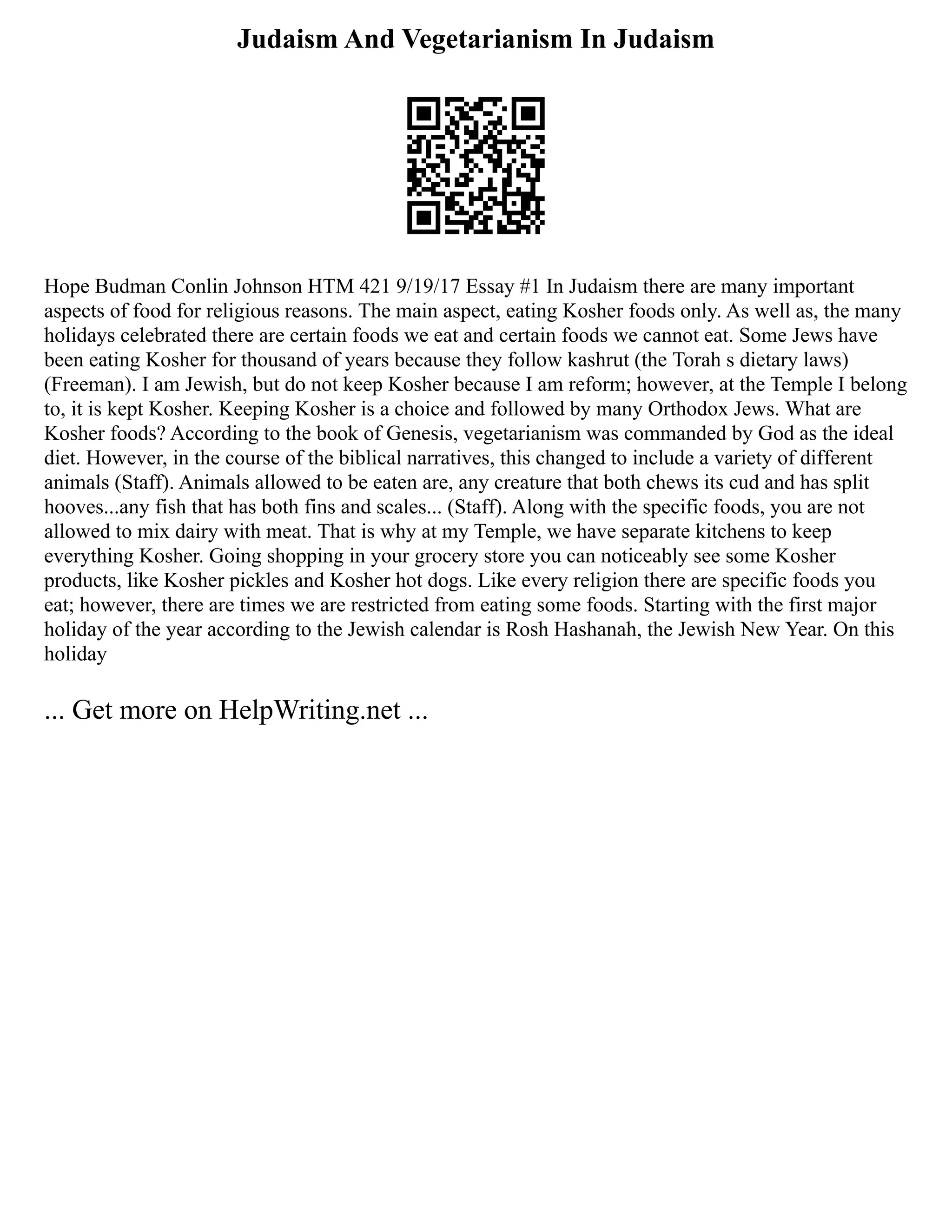 Judaism And Vegetarianism In Judaism
Hope Budman Conlin Johnson HTM 421 9/19/17 Essay #1 In Judaism there are many important
aspects of food for religious reasons. The main aspect, eating Kosher foods only. As well as, the many
holidays celebrated there are certain foods we eat and certain foods we cannot eat. Some Jews have
been eating Kosher for thousand of years because they follow kashrut (the Torah s dietary laws)
(Freeman). I am Jewish, but do not keep Kosher because I am reform; however, at the Temple I belong
to, it is kept Kosher. Keeping Kosher is a choice and followed by many Orthodox Jews. What are
Kosher foods? According to the book of Genesis, vegetarianism was commanded by God as the ideal
diet. However, in the course of the biblical narratives, this changed to include a variety of different
animals (Staff). Animals allowed to be eaten are, any creature that both chews its cud and has split
hooves...any fish that has both fins and scales... (Staff). Along with the specific foods, you are not
allowed to mix dairy with meat. That is why at my Temple, we have separate kitchens to keep
everything Kosher. Going shopping in your grocery store you can noticeably see some Kosher
products, like Kosher pickles and Kosher hot dogs. Like every religion there are specific foods you
eat; however, there are times we are restricted from eating some foods. Starting with the first major
holiday of the year according to the Jewish calendar is Rosh Hashanah, the Jewish New Year. On this
holiday
... Get more on HelpWriting.net ...
 