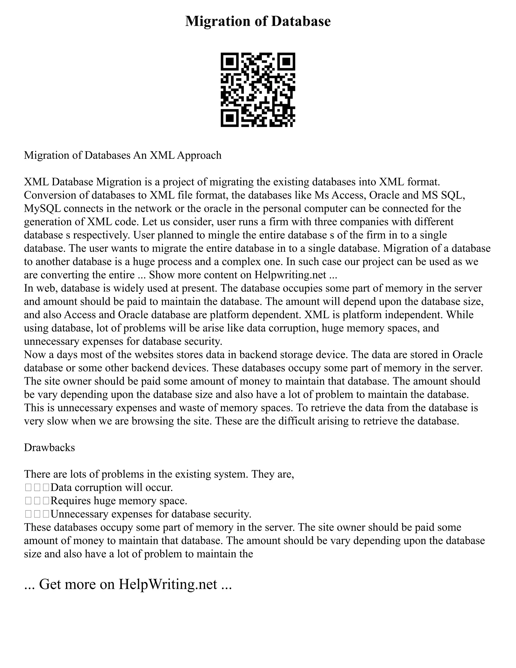 Migration of Database
Migration of Databases An XML Approach
XML Database Migration is a project of migrating the existing databases into XML format.
Conversion of databases to XML file format, the databases like Ms Access, Oracle and MS SQL,
MySQL connects in the network or the oracle in the personal computer can be connected for the
generation of XML code. Let us consider, user runs a firm with three companies with different
database s respectively. User planned to mingle the entire database s of the firm in to a single
database. The user wants to migrate the entire database in to a single database. Migration of a database
to another database is a huge process and a complex one. In such case our project can be used as we
are converting the entire ... Show more content on Helpwriting.net ...
In web, database is widely used at present. The database occupies some part of memory in the server
and amount should be paid to maintain the database. The amount will depend upon the database size,
and also Access and Oracle database are platform dependent. XML is platform independent. While
using database, lot of problems will be arise like data corruption, huge memory spaces, and
unnecessary expenses for database security.
Now a days most of the websites stores data in backend storage device. The data are stored in Oracle
database or some other backend devices. These databases occupy some part of memory in the server.
The site owner should be paid some amount of money to maintain that database. The amount should
be vary depending upon the database size and also have a lot of problem to maintain the database.
This is unnecessary expenses and waste of memory spaces. To retrieve the data from the database is
very slow when we are browsing the site. These are the difficult arising to retrieve the database.
Drawbacks
There are lots of problems in the existing system. They are,
Data corruption will occur.
Requires huge memory space.
Unnecessary expenses for database security.
These databases occupy some part of memory in the server. The site owner should be paid some
amount of money to maintain that database. The amount should be vary depending upon the database
size and also have a lot of problem to maintain the
... Get more on HelpWriting.net ...
 