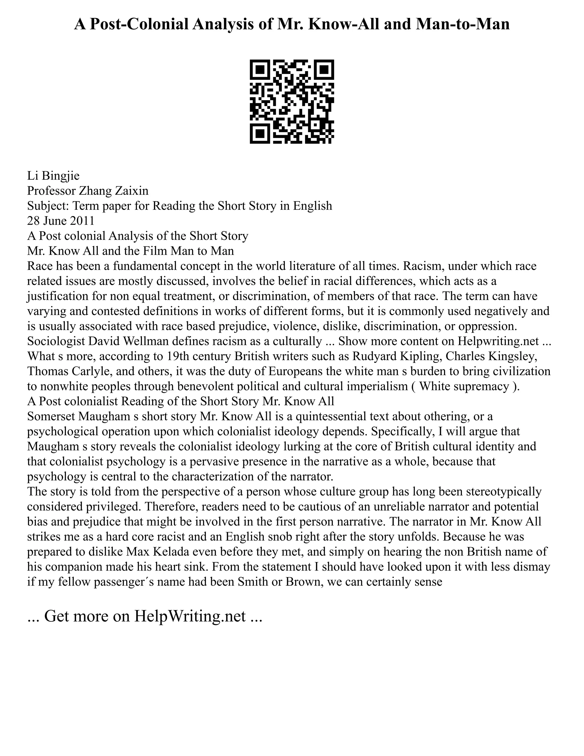 A Post-Colonial Analysis of Mr. Know-All and Man-to-Man
Li Bingjie
Professor Zhang Zaixin
Subject: Term paper for Reading the Short Story in English
28 June 2011
A Post colonial Analysis of the Short Story
Mr. Know All and the Film Man to Man
Race has been a fundamental concept in the world literature of all times. Racism, under which race
related issues are mostly discussed, involves the belief in racial differences, which acts as a
justification for non equal treatment, or discrimination, of members of that race. The term can have
varying and contested definitions in works of different forms, but it is commonly used negatively and
is usually associated with race based prejudice, violence, dislike, discrimination, or oppression.
Sociologist David Wellman defines racism as a culturally ... Show more content on Helpwriting.net ...
What s more, according to 19th century British writers such as Rudyard Kipling, Charles Kingsley,
Thomas Carlyle, and others, it was the duty of Europeans the white man s burden to bring civilization
to nonwhite peoples through benevolent political and cultural imperialism ( White supremacy ).
A Post colonialist Reading of the Short Story Mr. Know All
Somerset Maugham s short story Mr. Know All is a quintessential text about othering, or a
psychological operation upon which colonialist ideology depends. Specifically, I will argue that
Maugham s story reveals the colonialist ideology lurking at the core of British cultural identity and
that colonialist psychology is a pervasive presence in the narrative as a whole, because that
psychology is central to the characterization of the narrator.
The story is told from the perspective of a person whose culture group has long been stereotypically
considered privileged. Therefore, readers need to be cautious of an unreliable narrator and potential
bias and prejudice that might be involved in the first person narrative. The narrator in Mr. Know All
strikes me as a hard core racist and an English snob right after the story unfolds. Because he was
prepared to dislike Max Kelada even before they met, and simply on hearing the non British name of
his companion made his heart sink. From the statement I should have looked upon it with less dismay
if my fellow passenger´s name had been Smith or Brown, we can certainly sense
... Get more on HelpWriting.net ...
 