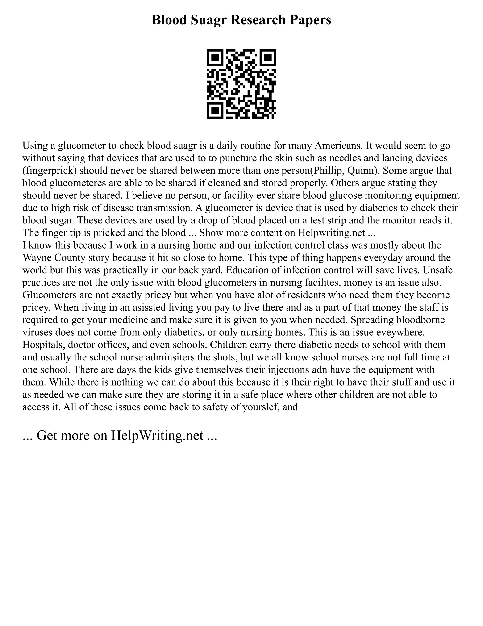 Blood Suagr Research Papers
Using a glucometer to check blood suagr is a daily routine for many Americans. It would seem to go
without saying that devices that are used to to puncture the skin such as needles and lancing devices
(fingerprick) should never be shared between more than one person(Phillip, Quinn). Some argue that
blood glucometeres are able to be shared if cleaned and stored properly. Others argue stating they
should never be shared. I believe no person, or facility ever share blood glucose monitoring equipment
due to high risk of disease transmission. A glucometer is device that is used by diabetics to check their
blood sugar. These devices are used by a drop of blood placed on a test strip and the monitor reads it.
The finger tip is pricked and the blood ... Show more content on Helpwriting.net ...
I know this because I work in a nursing home and our infection control class was mostly about the
Wayne County story because it hit so close to home. This type of thing happens everyday around the
world but this was practically in our back yard. Education of infection control will save lives. Unsafe
practices are not the only issue with blood glucometers in nursing facilites, money is an issue also.
Glucometers are not exactly pricey but when you have alot of residents who need them they become
pricey. When living in an asissted living you pay to live there and as a part of that money the staff is
required to get your medicine and make sure it is given to you when needed. Spreading bloodborne
viruses does not come from only diabetics, or only nursing homes. This is an issue eveywhere.
Hospitals, doctor offices, and even schools. Children carry there diabetic needs to school with them
and usually the school nurse adminsiters the shots, but we all know school nurses are not full time at
one school. There are days the kids give themselves their injections adn have the equipment with
them. While there is nothing we can do about this because it is their right to have their stuff and use it
as needed we can make sure they are storing it in a safe place where other children are not able to
access it. All of these issues come back to safety of yourslef, and
... Get more on HelpWriting.net ...
 