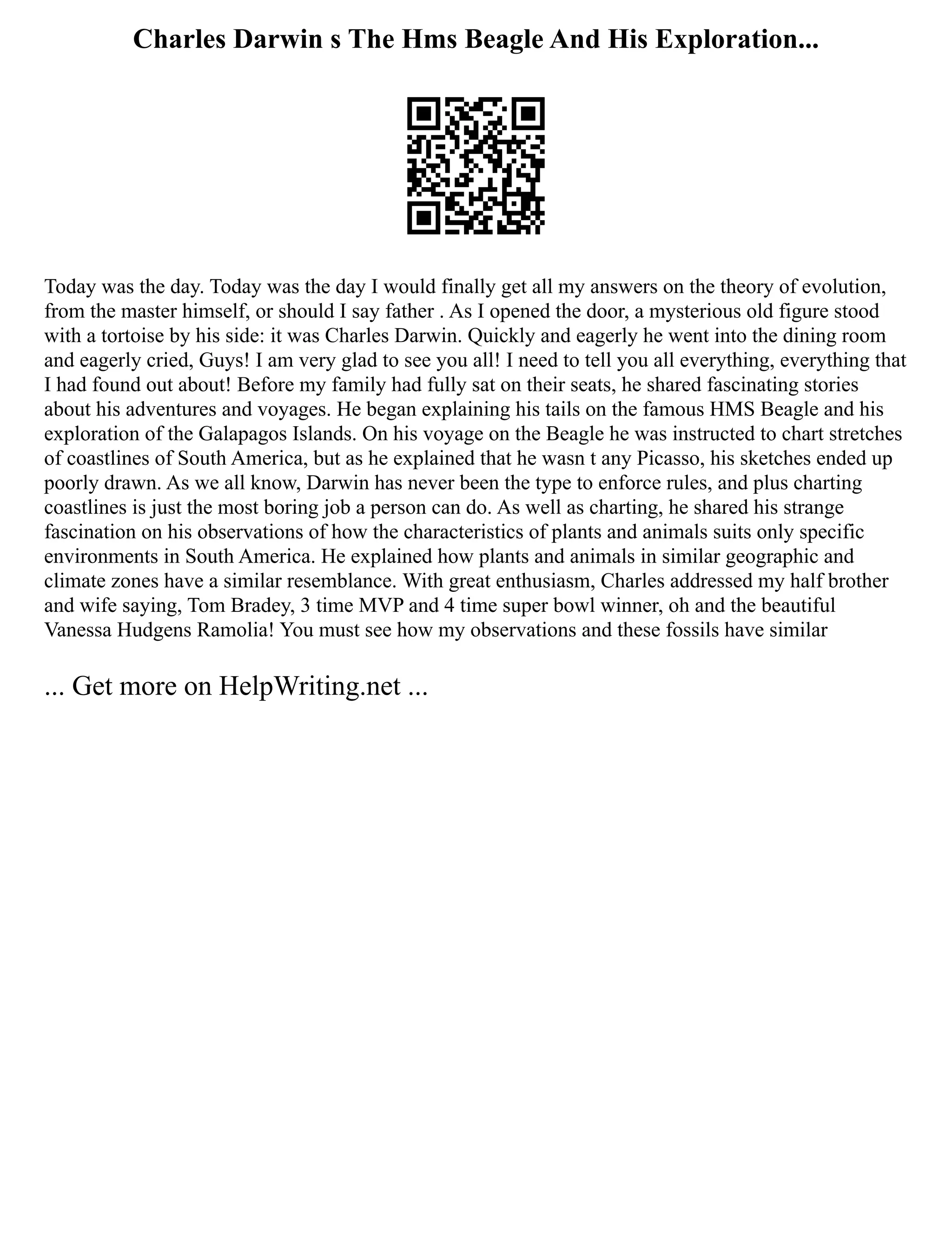 Charles Darwin s The Hms Beagle And His Exploration...
Today was the day. Today was the day I would finally get all my answers on the theory of evolution,
from the master himself, or should I say father . As I opened the door, a mysterious old figure stood
with a tortoise by his side: it was Charles Darwin. Quickly and eagerly he went into the dining room
and eagerly cried, Guys! I am very glad to see you all! I need to tell you all everything, everything that
I had found out about! Before my family had fully sat on their seats, he shared fascinating stories
about his adventures and voyages. He began explaining his tails on the famous HMS Beagle and his
exploration of the Galapagos Islands. On his voyage on the Beagle he was instructed to chart stretches
of coastlines of South America, but as he explained that he wasn t any Picasso, his sketches ended up
poorly drawn. As we all know, Darwin has never been the type to enforce rules, and plus charting
coastlines is just the most boring job a person can do. As well as charting, he shared his strange
fascination on his observations of how the characteristics of plants and animals suits only specific
environments in South America. He explained how plants and animals in similar geographic and
climate zones have a similar resemblance. With great enthusiasm, Charles addressed my half brother
and wife saying, Tom Bradey, 3 time MVP and 4 time super bowl winner, oh and the beautiful
Vanessa Hudgens Ramolia! You must see how my observations and these fossils have similar
... Get more on HelpWriting.net ...
 