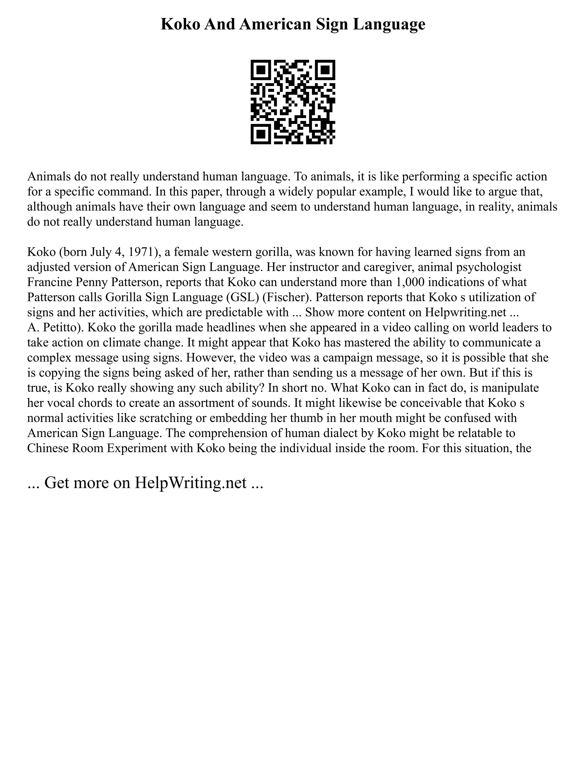 Koko And American Sign Language
Animals do not really understand human language. To animals, it is like performing a specific action
for a specific command. In this paper, through a widely popular example, I would like to argue that,
although animals have their own language and seem to understand human language, in reality, animals
do not really understand human language.
Koko (born July 4, 1971), a female western gorilla, was known for having learned signs from an
adjusted version of American Sign Language. Her instructor and caregiver, animal psychologist
Francine Penny Patterson, reports that Koko can understand more than 1,000 indications of what
Patterson calls Gorilla Sign Language (GSL) (Fischer). Patterson reports that Koko s utilization of
signs and her activities, which are predictable with ... Show more content on Helpwriting.net ...
A. Petitto). Koko the gorilla made headlines when she appeared in a video calling on world leaders to
take action on climate change. It might appear that Koko has mastered the ability to communicate a
complex message using signs. However, the video was a campaign message, so it is possible that she
is copying the signs being asked of her, rather than sending us a message of her own. But if this is
true, is Koko really showing any such ability? In short no. What Koko can in fact do, is manipulate
her vocal chords to create an assortment of sounds. It might likewise be conceivable that Koko s
normal activities like scratching or embedding her thumb in her mouth might be confused with
American Sign Language. The comprehension of human dialect by Koko might be relatable to
Chinese Room Experiment with Koko being the individual inside the room. For this situation, the
... Get more on HelpWriting.net ...
 