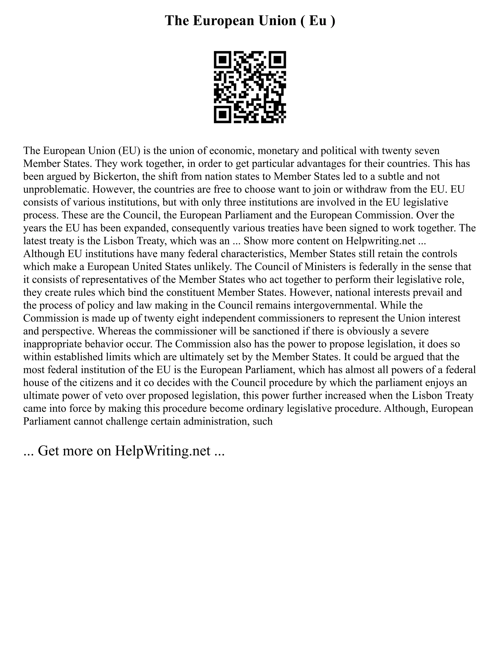 The European Union ( Eu )
The European Union (EU) is the union of economic, monetary and political with twenty seven
Member States. They work together, in order to get particular advantages for their countries. This has
been argued by Bickerton, the shift from nation states to Member States led to a subtle and not
unproblematic. However, the countries are free to choose want to join or withdraw from the EU. EU
consists of various institutions, but with only three institutions are involved in the EU legislative
process. These are the Council, the European Parliament and the European Commission. Over the
years the EU has been expanded, consequently various treaties have been signed to work together. The
latest treaty is the Lisbon Treaty, which was an ... Show more content on Helpwriting.net ...
Although EU institutions have many federal characteristics, Member States still retain the controls
which make a European United States unlikely. The Council of Ministers is federally in the sense that
it consists of representatives of the Member States who act together to perform their legislative role,
they create rules which bind the constituent Member States. However, national interests prevail and
the process of policy and law making in the Council remains intergovernmental. While the
Commission is made up of twenty eight independent commissioners to represent the Union interest
and perspective. Whereas the commissioner will be sanctioned if there is obviously a severe
inappropriate behavior occur. The Commission also has the power to propose legislation, it does so
within established limits which are ultimately set by the Member States. It could be argued that the
most federal institution of the EU is the European Parliament, which has almost all powers of a federal
house of the citizens and it co decides with the Council procedure by which the parliament enjoys an
ultimate power of veto over proposed legislation, this power further increased when the Lisbon Treaty
came into force by making this procedure become ordinary legislative procedure. Although, European
Parliament cannot challenge certain administration, such
... Get more on HelpWriting.net ...
 