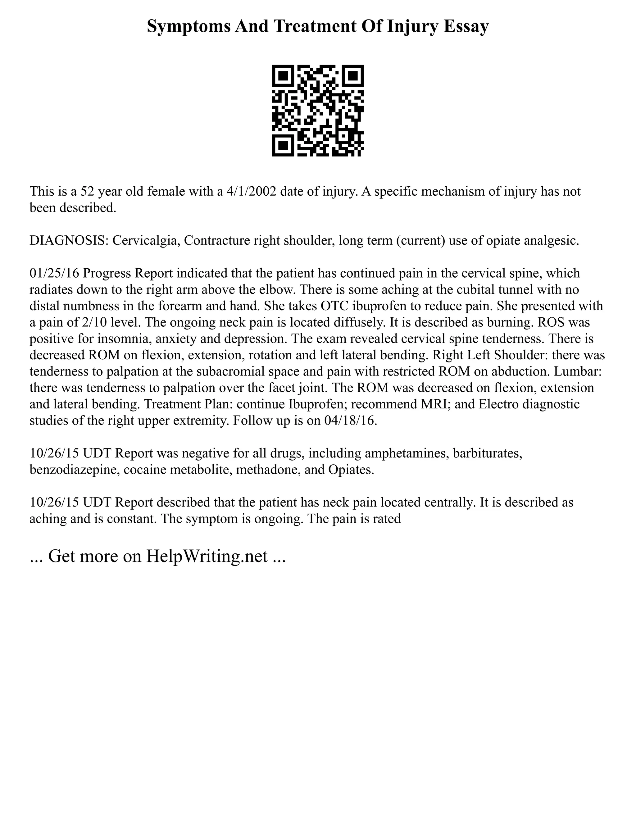 Symptoms And Treatment Of Injury Essay
This is a 52 year old female with a 4/1/2002 date of injury. A specific mechanism of injury has not
been described.
DIAGNOSIS: Cervicalgia, Contracture right shoulder, long term (current) use of opiate analgesic.
01/25/16 Progress Report indicated that the patient has continued pain in the cervical spine, which
radiates down to the right arm above the elbow. There is some aching at the cubital tunnel with no
distal numbness in the forearm and hand. She takes OTC ibuprofen to reduce pain. She presented with
a pain of 2/10 level. The ongoing neck pain is located diffusely. It is described as burning. ROS was
positive for insomnia, anxiety and depression. The exam revealed cervical spine tenderness. There is
decreased ROM on flexion, extension, rotation and left lateral bending. Right Left Shoulder: there was
tenderness to palpation at the subacromial space and pain with restricted ROM on abduction. Lumbar:
there was tenderness to palpation over the facet joint. The ROM was decreased on flexion, extension
and lateral bending. Treatment Plan: continue Ibuprofen; recommend MRI; and Electro diagnostic
studies of the right upper extremity. Follow up is on 04/18/16.
10/26/15 UDT Report was negative for all drugs, including amphetamines, barbiturates,
benzodiazepine, cocaine metabolite, methadone, and Opiates.
10/26/15 UDT Report described that the patient has neck pain located centrally. It is described as
aching and is constant. The symptom is ongoing. The pain is rated
... Get more on HelpWriting.net ...
 
