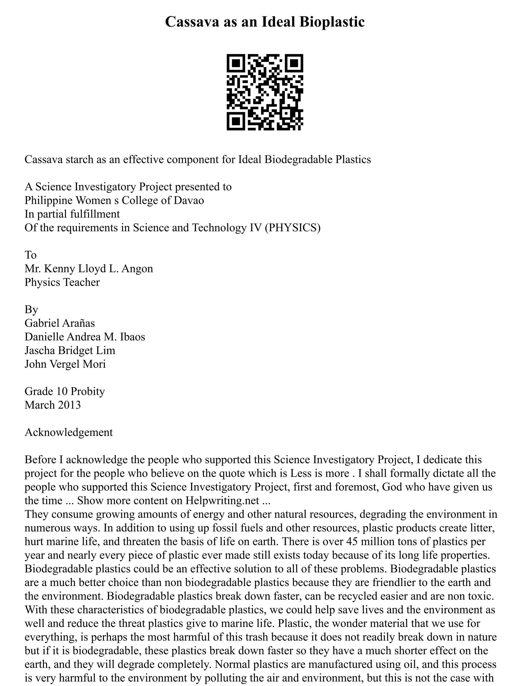 Cassava as an Ideal Bioplastic
Cassava starch as an effective component for Ideal Biodegradable Plastics
A Science Investigatory Project presented to
Philippine Women s College of Davao
In partial fulfillment
Of the requirements in Science and Technology IV (PHYSICS)
To
Mr. Kenny Lloyd L. Angon
Physics Teacher
By
Gabriel Arañas
Danielle Andrea M. Ibaos
Jascha Bridget Lim
John Vergel Mori
Grade 10 Probity
March 2013
Acknowledgement
Before I acknowledge the people who supported this Science Investigatory Project, I dedicate this
project for the people who believe on the quote which is Less is more . I shall formally dictate all the
people who supported this Science Investigatory Project, first and foremost, God who have given us
the time ... Show more content on Helpwriting.net ...
They consume growing amounts of energy and other natural resources, degrading the environment in
numerous ways. In addition to using up fossil fuels and other resources, plastic products create litter,
hurt marine life, and threaten the basis of life on earth. There is over 45 million tons of plastics per
year and nearly every piece of plastic ever made still exists today because of its long life properties.
Biodegradable plastics could be an effective solution to all of these problems. Biodegradable plastics
are a much better choice than non biodegradable plastics because they are friendlier to the earth and
the environment. Biodegradable plastics break down faster, can be recycled easier and are non toxic.
With these characteristics of biodegradable plastics, we could help save lives and the environment as
well and reduce the threat plastics give to marine life. Plastic, the wonder material that we use for
everything, is perhaps the most harmful of this trash because it does not readily break down in nature
but if it is biodegradable, these plastics break down faster so they have a much shorter effect on the
earth, and they will degrade completely. Normal plastics are manufactured using oil, and this process
is very harmful to the environment by polluting the air and environment, but this is not the case with
 