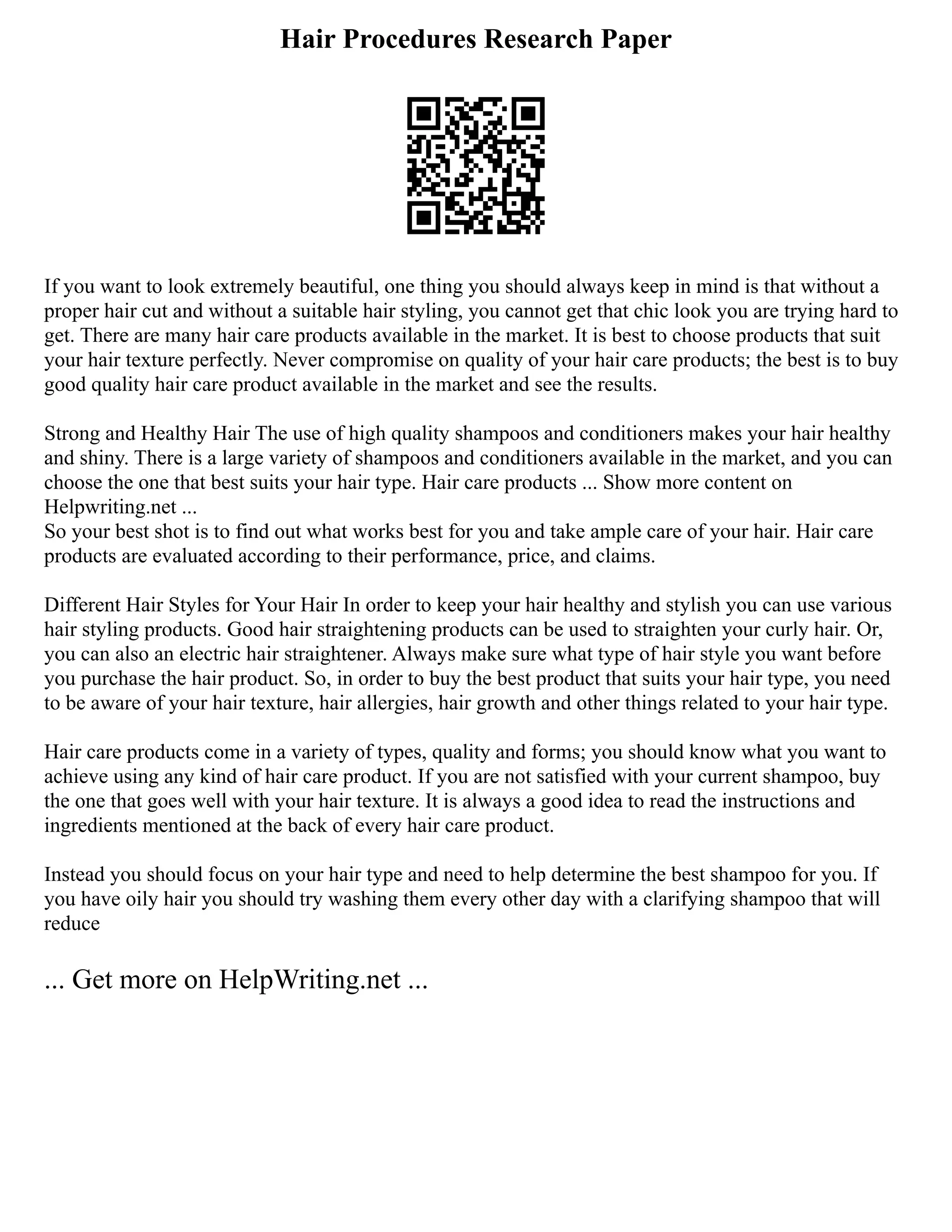 Hair Procedures Research Paper
If you want to look extremely beautiful, one thing you should always keep in mind is that without a
proper hair cut and without a suitable hair styling, you cannot get that chic look you are trying hard to
get. There are many hair care products available in the market. It is best to choose products that suit
your hair texture perfectly. Never compromise on quality of your hair care products; the best is to buy
good quality hair care product available in the market and see the results.
Strong and Healthy Hair The use of high quality shampoos and conditioners makes your hair healthy
and shiny. There is a large variety of shampoos and conditioners available in the market, and you can
choose the one that best suits your hair type. Hair care products ... Show more content on
Helpwriting.net ...
So your best shot is to find out what works best for you and take ample care of your hair. Hair care
products are evaluated according to their performance, price, and claims.
Different Hair Styles for Your Hair In order to keep your hair healthy and stylish you can use various
hair styling products. Good hair straightening products can be used to straighten your curly hair. Or,
you can also an electric hair straightener. Always make sure what type of hair style you want before
you purchase the hair product. So, in order to buy the best product that suits your hair type, you need
to be aware of your hair texture, hair allergies, hair growth and other things related to your hair type.
Hair care products come in a variety of types, quality and forms; you should know what you want to
achieve using any kind of hair care product. If you are not satisfied with your current shampoo, buy
the one that goes well with your hair texture. It is always a good idea to read the instructions and
ingredients mentioned at the back of every hair care product.
Instead you should focus on your hair type and need to help determine the best shampoo for you. If
you have oily hair you should try washing them every other day with a clarifying shampoo that will
reduce
... Get more on HelpWriting.net ...
 