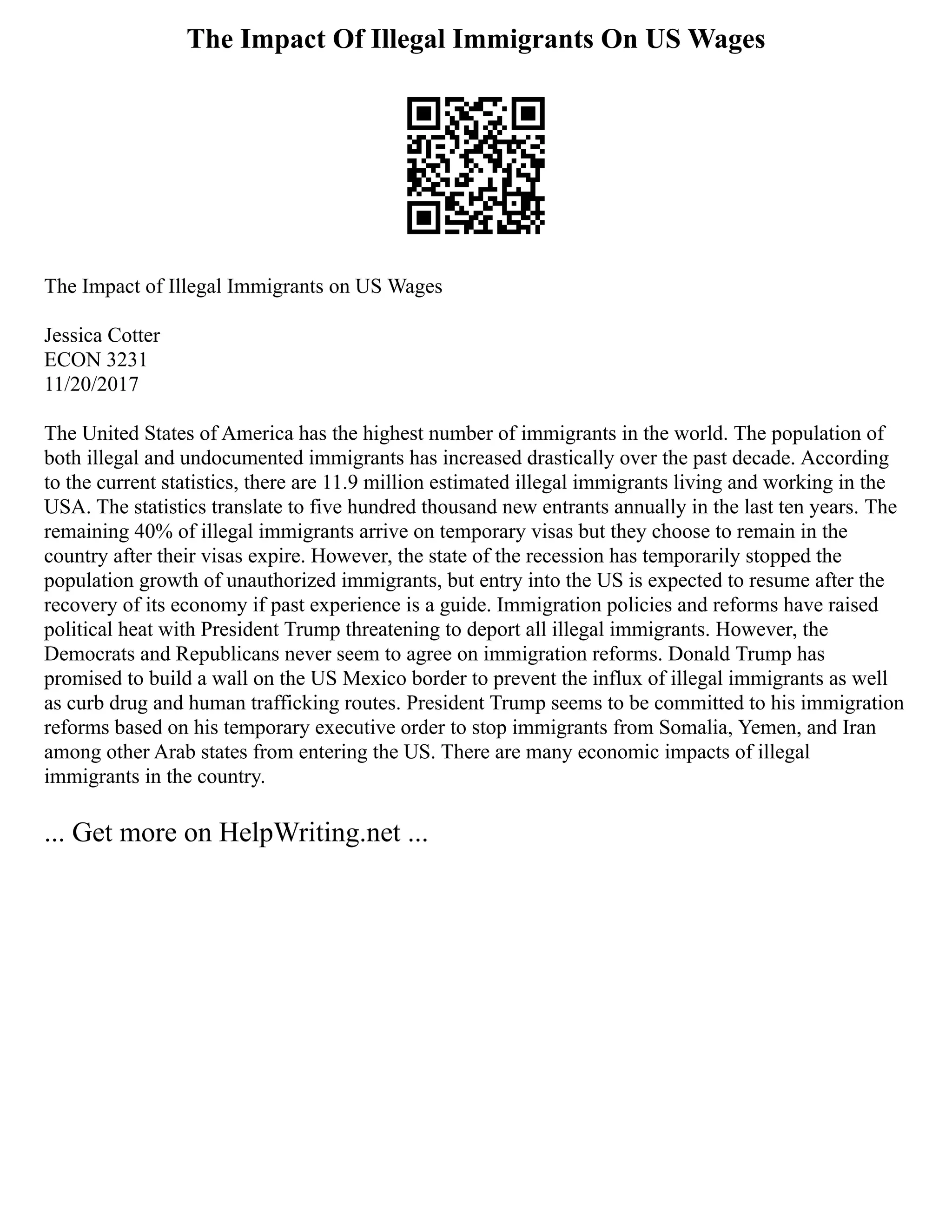 The Impact Of Illegal Immigrants On US Wages
The Impact of Illegal Immigrants on US Wages
Jessica Cotter
ECON 3231
11/20/2017
The United States of America has the highest number of immigrants in the world. The population of
both illegal and undocumented immigrants has increased drastically over the past decade. According
to the current statistics, there are 11.9 million estimated illegal immigrants living and working in the
USA. The statistics translate to five hundred thousand new entrants annually in the last ten years. The
remaining 40% of illegal immigrants arrive on temporary visas but they choose to remain in the
country after their visas expire. However, the state of the recession has temporarily stopped the
population growth of unauthorized immigrants, but entry into the US is expected to resume after the
recovery of its economy if past experience is a guide. Immigration policies and reforms have raised
political heat with President Trump threatening to deport all illegal immigrants. However, the
Democrats and Republicans never seem to agree on immigration reforms. Donald Trump has
promised to build a wall on the US Mexico border to prevent the influx of illegal immigrants as well
as curb drug and human trafficking routes. President Trump seems to be committed to his immigration
reforms based on his temporary executive order to stop immigrants from Somalia, Yemen, and Iran
among other Arab states from entering the US. There are many economic impacts of illegal
immigrants in the country.
... Get more on HelpWriting.net ...
 