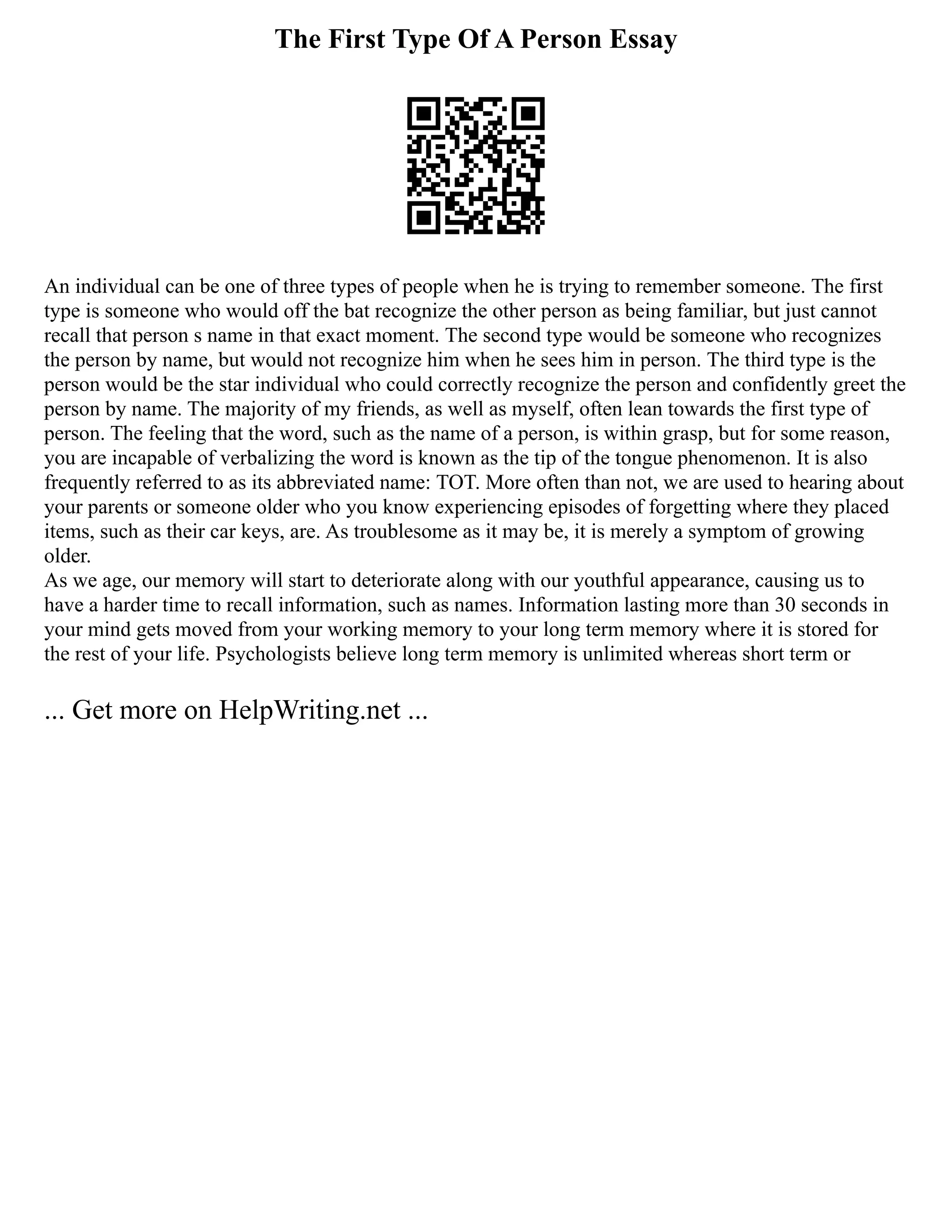 The First Type Of A Person Essay
An individual can be one of three types of people when he is trying to remember someone. The first
type is someone who would off the bat recognize the other person as being familiar, but just cannot
recall that person s name in that exact moment. The second type would be someone who recognizes
the person by name, but would not recognize him when he sees him in person. The third type is the
person would be the star individual who could correctly recognize the person and confidently greet the
person by name. The majority of my friends, as well as myself, often lean towards the first type of
person. The feeling that the word, such as the name of a person, is within grasp, but for some reason,
you are incapable of verbalizing the word is known as the tip of the tongue phenomenon. It is also
frequently referred to as its abbreviated name: TOT. More often than not, we are used to hearing about
your parents or someone older who you know experiencing episodes of forgetting where they placed
items, such as their car keys, are. As troublesome as it may be, it is merely a symptom of growing
older.
As we age, our memory will start to deteriorate along with our youthful appearance, causing us to
have a harder time to recall information, such as names. Information lasting more than 30 seconds in
your mind gets moved from your working memory to your long term memory where it is stored for
the rest of your life. Psychologists believe long term memory is unlimited whereas short term or
... Get more on HelpWriting.net ...
 