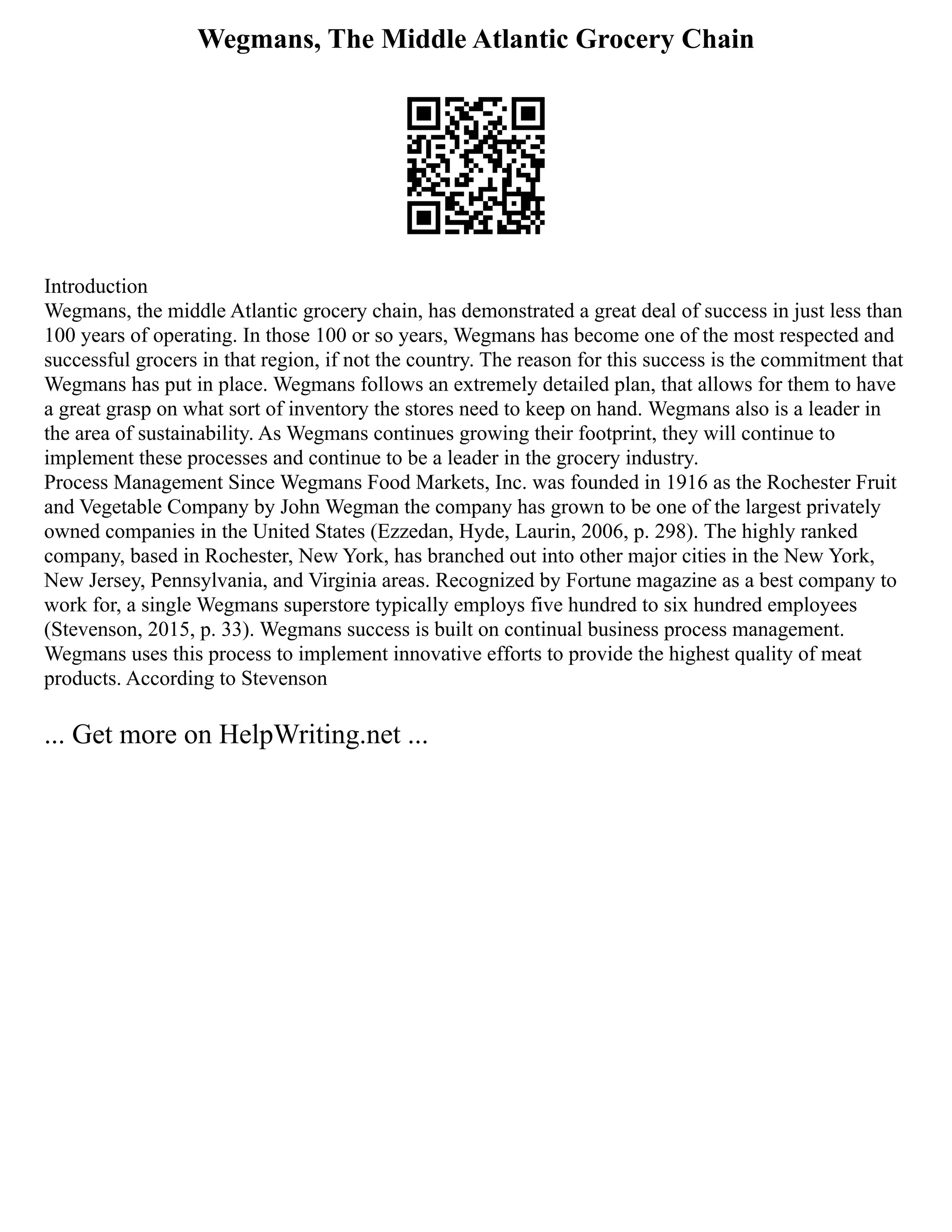 Wegmans, The Middle Atlantic Grocery Chain
Introduction
Wegmans, the middle Atlantic grocery chain, has demonstrated a great deal of success in just less than
100 years of operating. In those 100 or so years, Wegmans has become one of the most respected and
successful grocers in that region, if not the country. The reason for this success is the commitment that
Wegmans has put in place. Wegmans follows an extremely detailed plan, that allows for them to have
a great grasp on what sort of inventory the stores need to keep on hand. Wegmans also is a leader in
the area of sustainability. As Wegmans continues growing their footprint, they will continue to
implement these processes and continue to be a leader in the grocery industry.
Process Management Since Wegmans Food Markets, Inc. was founded in 1916 as the Rochester Fruit
and Vegetable Company by John Wegman the company has grown to be one of the largest privately
owned companies in the United States (Ezzedan, Hyde, Laurin, 2006, p. 298). The highly ranked
company, based in Rochester, New York, has branched out into other major cities in the New York,
New Jersey, Pennsylvania, and Virginia areas. Recognized by Fortune magazine as a best company to
work for, a single Wegmans superstore typically employs five hundred to six hundred employees
(Stevenson, 2015, p. 33). Wegmans success is built on continual business process management.
Wegmans uses this process to implement innovative efforts to provide the highest quality of meat
products. According to Stevenson
... Get more on HelpWriting.net ...
 