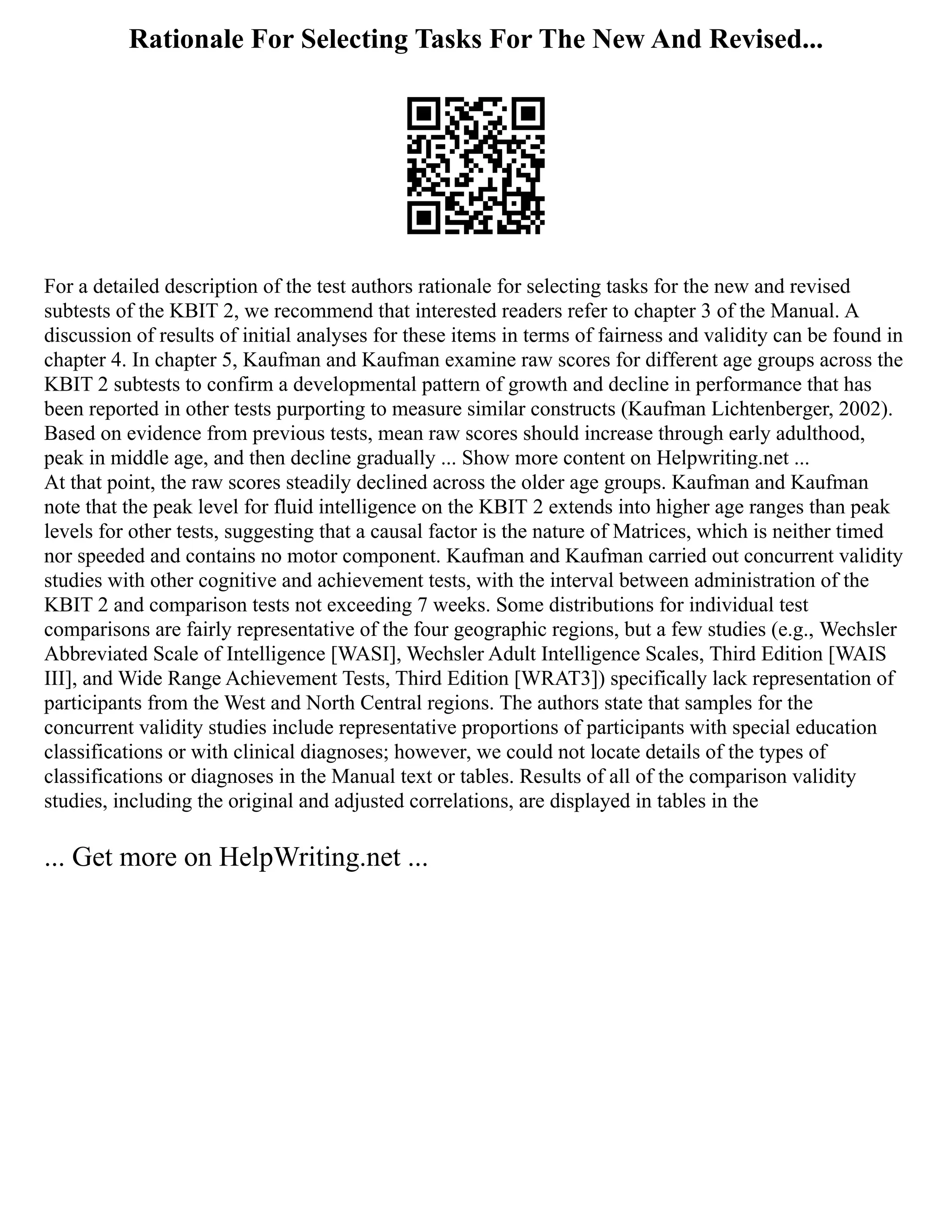 Rationale For Selecting Tasks For The New And Revised...
For a detailed description of the test authors rationale for selecting tasks for the new and revised
subtests of the KBIT 2, we recommend that interested readers refer to chapter 3 of the Manual. A
discussion of results of initial analyses for these items in terms of fairness and validity can be found in
chapter 4. In chapter 5, Kaufman and Kaufman examine raw scores for different age groups across the
KBIT 2 subtests to confirm a developmental pattern of growth and decline in performance that has
been reported in other tests purporting to measure similar constructs (Kaufman Lichtenberger, 2002).
Based on evidence from previous tests, mean raw scores should increase through early adulthood,
peak in middle age, and then decline gradually ... Show more content on Helpwriting.net ...
At that point, the raw scores steadily declined across the older age groups. Kaufman and Kaufman
note that the peak level for fluid intelligence on the KBIT 2 extends into higher age ranges than peak
levels for other tests, suggesting that a causal factor is the nature of Matrices, which is neither timed
nor speeded and contains no motor component. Kaufman and Kaufman carried out concurrent validity
studies with other cognitive and achievement tests, with the interval between administration of the
KBIT 2 and comparison tests not exceeding 7 weeks. Some distributions for individual test
comparisons are fairly representative of the four geographic regions, but a few studies (e.g., Wechsler
Abbreviated Scale of Intelligence [WASI], Wechsler Adult Intelligence Scales, Third Edition [WAIS
III], and Wide Range Achievement Tests, Third Edition [WRAT3]) specifically lack representation of
participants from the West and North Central regions. The authors state that samples for the
concurrent validity studies include representative proportions of participants with special education
classifications or with clinical diagnoses; however, we could not locate details of the types of
classifications or diagnoses in the Manual text or tables. Results of all of the comparison validity
studies, including the original and adjusted correlations, are displayed in tables in the
... Get more on HelpWriting.net ...
 