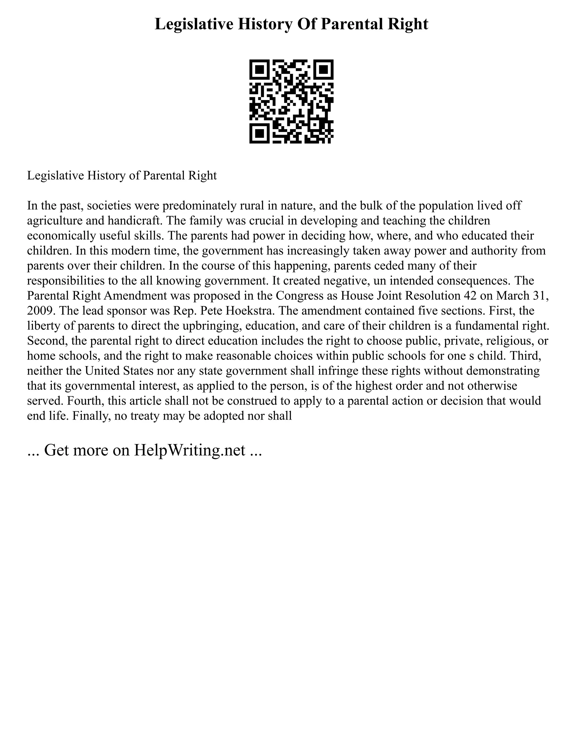 Legislative History Of Parental Right
Legislative History of Parental Right
In the past, societies were predominately rural in nature, and the bulk of the population lived off
agriculture and handicraft. The family was crucial in developing and teaching the children
economically useful skills. The parents had power in deciding how, where, and who educated their
children. In this modern time, the government has increasingly taken away power and authority from
parents over their children. In the course of this happening, parents ceded many of their
responsibilities to the all knowing government. It created negative, un intended consequences. The
Parental Right Amendment was proposed in the Congress as House Joint Resolution 42 on March 31,
2009. The lead sponsor was Rep. Pete Hoekstra. The amendment contained five sections. First, the
liberty of parents to direct the upbringing, education, and care of their children is a fundamental right.
Second, the parental right to direct education includes the right to choose public, private, religious, or
home schools, and the right to make reasonable choices within public schools for one s child. Third,
neither the United States nor any state government shall infringe these rights without demonstrating
that its governmental interest, as applied to the person, is of the highest order and not otherwise
served. Fourth, this article shall not be construed to apply to a parental action or decision that would
end life. Finally, no treaty may be adopted nor shall
... Get more on HelpWriting.net ...
 