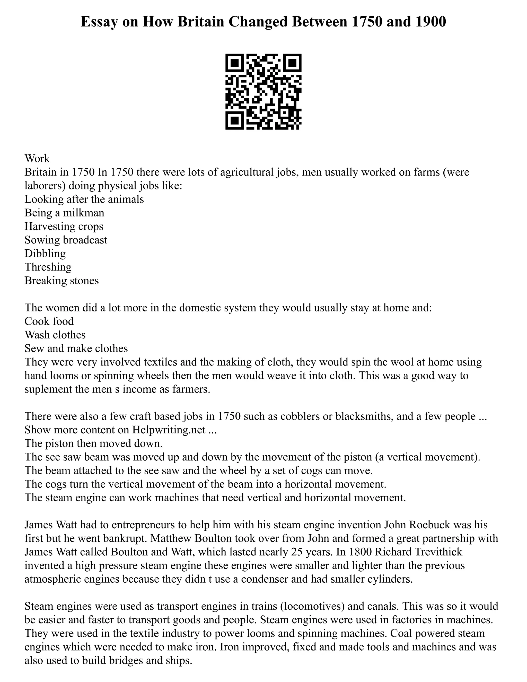 Essay on How Britain Changed Between 1750 and 1900
Work
Britain in 1750 In 1750 there were lots of agricultural jobs, men usually worked on farms (were
laborers) doing physical jobs like:
Looking after the animals
Being a milkman
Harvesting crops
Sowing broadcast
Dibbling
Threshing
Breaking stones
The women did a lot more in the domestic system they would usually stay at home and:
Cook food
Wash clothes
Sew and make clothes
They were very involved textiles and the making of cloth, they would spin the wool at home using
hand looms or spinning wheels then the men would weave it into cloth. This was a good way to
suplement the men s income as farmers.
There were also a few craft based jobs in 1750 such as cobblers or blacksmiths, and a few people ...
Show more content on Helpwriting.net ...
The piston then moved down.
The see saw beam was moved up and down by the movement of the piston (a vertical movement).
The beam attached to the see saw and the wheel by a set of cogs can move.
The cogs turn the vertical movement of the beam into a horizontal movement.
The steam engine can work machines that need vertical and horizontal movement.
James Watt had to entrepreneurs to help him with his steam engine invention John Roebuck was his
first but he went bankrupt. Matthew Boulton took over from John and formed a great partnership with
James Watt called Boulton and Watt, which lasted nearly 25 years. In 1800 Richard Trevithick
invented a high pressure steam engine these engines were smaller and lighter than the previous
atmospheric engines because they didn t use a condenser and had smaller cylinders.
Steam engines were used as transport engines in trains (locomotives) and canals. This was so it would
be easier and faster to transport goods and people. Steam engines were used in factories in machines.
They were used in the textile industry to power looms and spinning machines. Coal powered steam
engines which were needed to make iron. Iron improved, fixed and made tools and machines and was
also used to build bridges and ships.
 