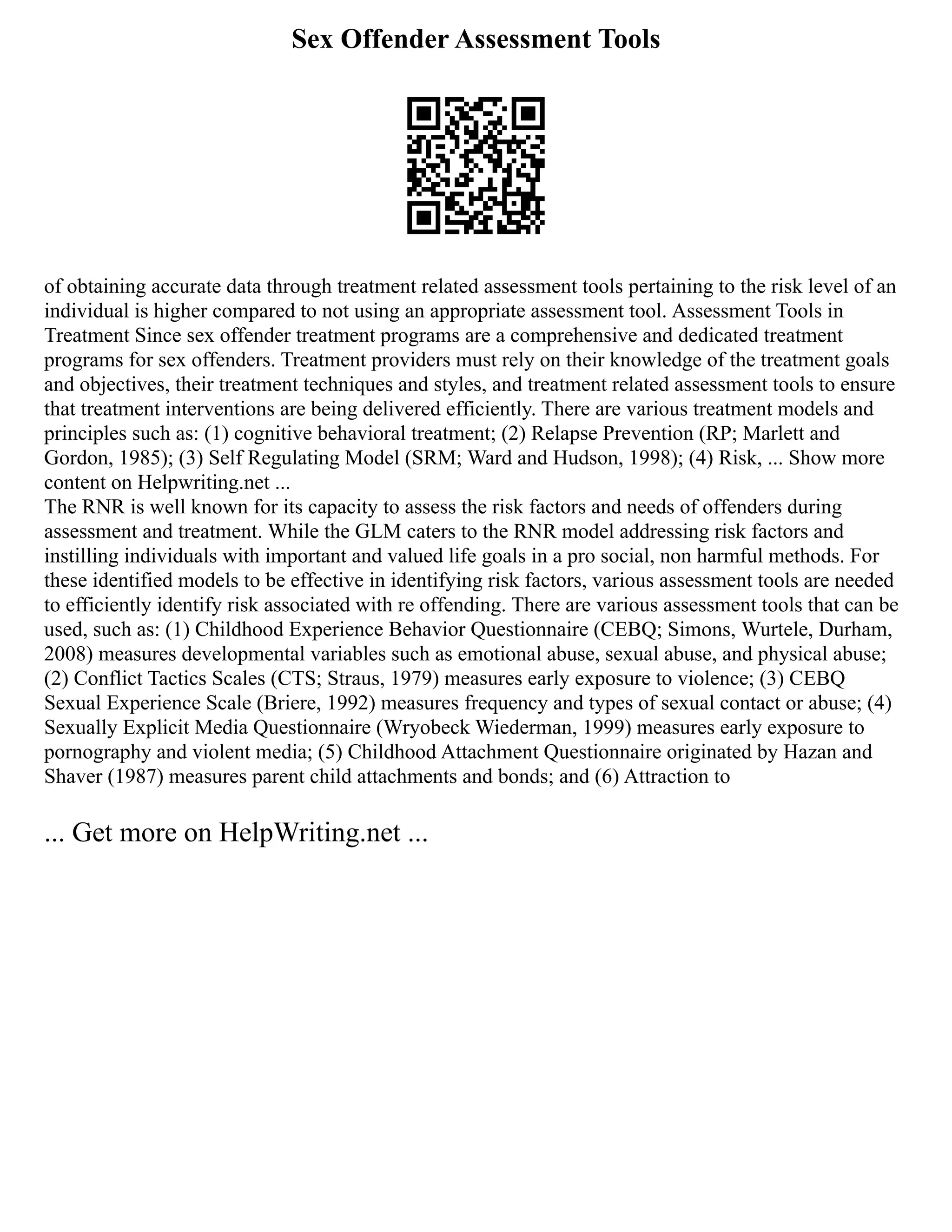 Sex Offender Assessment Tools
of obtaining accurate data through treatment related assessment tools pertaining to the risk level of an
individual is higher compared to not using an appropriate assessment tool. Assessment Tools in
Treatment Since sex offender treatment programs are a comprehensive and dedicated treatment
programs for sex offenders. Treatment providers must rely on their knowledge of the treatment goals
and objectives, their treatment techniques and styles, and treatment related assessment tools to ensure
that treatment interventions are being delivered efficiently. There are various treatment models and
principles such as: (1) cognitive behavioral treatment; (2) Relapse Prevention (RP; Marlett and
Gordon, 1985); (3) Self Regulating Model (SRM; Ward and Hudson, 1998); (4) Risk, ... Show more
content on Helpwriting.net ...
The RNR is well known for its capacity to assess the risk factors and needs of offenders during
assessment and treatment. While the GLM caters to the RNR model addressing risk factors and
instilling individuals with important and valued life goals in a pro social, non harmful methods. For
these identified models to be effective in identifying risk factors, various assessment tools are needed
to efficiently identify risk associated with re offending. There are various assessment tools that can be
used, such as: (1) Childhood Experience Behavior Questionnaire (CEBQ; Simons, Wurtele, Durham,
2008) measures developmental variables such as emotional abuse, sexual abuse, and physical abuse;
(2) Conflict Tactics Scales (CTS; Straus, 1979) measures early exposure to violence; (3) CEBQ
Sexual Experience Scale (Briere, 1992) measures frequency and types of sexual contact or abuse; (4)
Sexually Explicit Media Questionnaire (Wryobeck Wiederman, 1999) measures early exposure to
pornography and violent media; (5) Childhood Attachment Questionnaire originated by Hazan and
Shaver (1987) measures parent child attachments and bonds; and (6) Attraction to
... Get more on HelpWriting.net ...
 