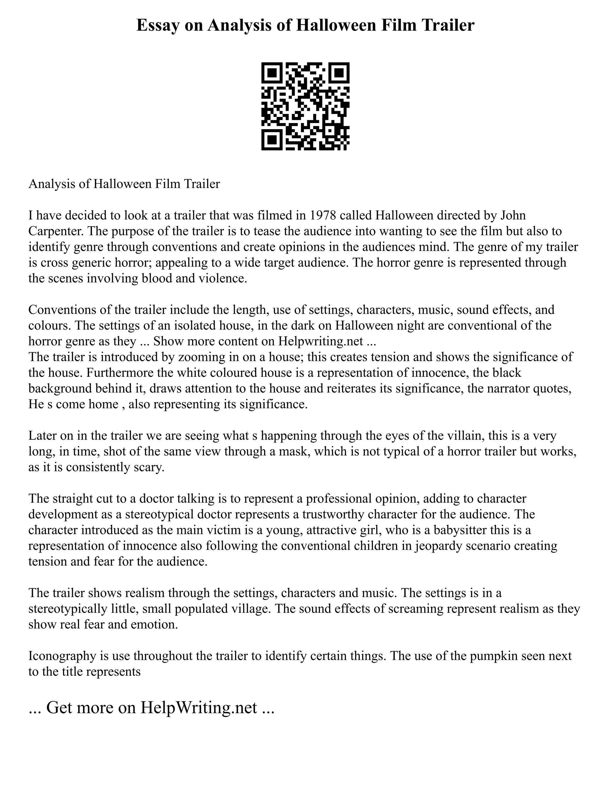 Essay on Analysis of Halloween Film Trailer
Analysis of Halloween Film Trailer
I have decided to look at a trailer that was filmed in 1978 called Halloween directed by John
Carpenter. The purpose of the trailer is to tease the audience into wanting to see the film but also to
identify genre through conventions and create opinions in the audiences mind. The genre of my trailer
is cross generic horror; appealing to a wide target audience. The horror genre is represented through
the scenes involving blood and violence.
Conventions of the trailer include the length, use of settings, characters, music, sound effects, and
colours. The settings of an isolated house, in the dark on Halloween night are conventional of the
horror genre as they ... Show more content on Helpwriting.net ...
The trailer is introduced by zooming in on a house; this creates tension and shows the significance of
the house. Furthermore the white coloured house is a representation of innocence, the black
background behind it, draws attention to the house and reiterates its significance, the narrator quotes,
He s come home , also representing its significance.
Later on in the trailer we are seeing what s happening through the eyes of the villain, this is a very
long, in time, shot of the same view through a mask, which is not typical of a horror trailer but works,
as it is consistently scary.
The straight cut to a doctor talking is to represent a professional opinion, adding to character
development as a stereotypical doctor represents a trustworthy character for the audience. The
character introduced as the main victim is a young, attractive girl, who is a babysitter this is a
representation of innocence also following the conventional children in jeopardy scenario creating
tension and fear for the audience.
The trailer shows realism through the settings, characters and music. The settings is in a
stereotypically little, small populated village. The sound effects of screaming represent realism as they
show real fear and emotion.
Iconography is use throughout the trailer to identify certain things. The use of the pumpkin seen next
to the title represents
... Get more on HelpWriting.net ...
 