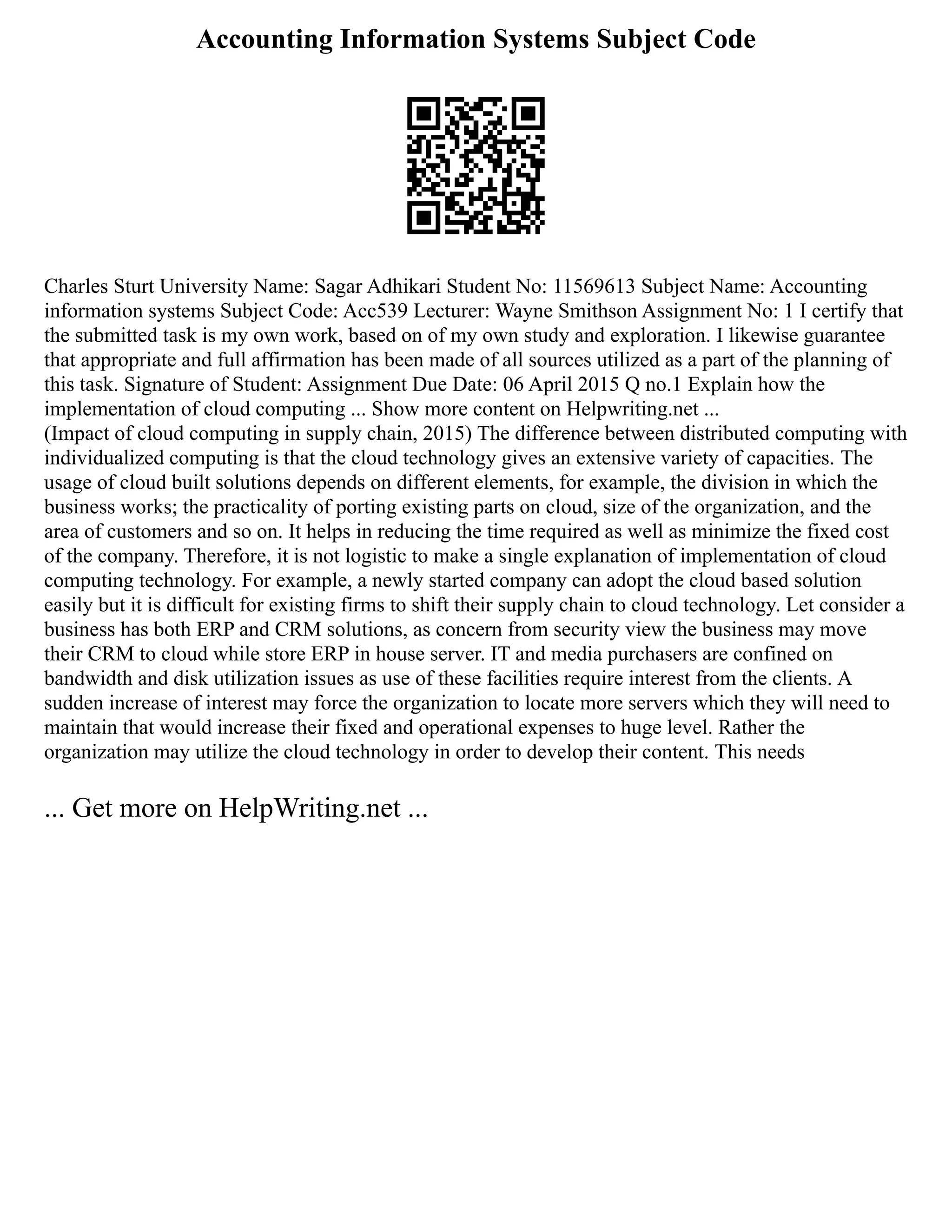 Accounting Information Systems Subject Code
Charles Sturt University Name: Sagar Adhikari Student No: 11569613 Subject Name: Accounting
information systems Subject Code: Acc539 Lecturer: Wayne Smithson Assignment No: 1 I certify that
the submitted task is my own work, based on of my own study and exploration. I likewise guarantee
that appropriate and full affirmation has been made of all sources utilized as a part of the planning of
this task. Signature of Student: Assignment Due Date: 06 April 2015 Q no.1 Explain how the
implementation of cloud computing ... Show more content on Helpwriting.net ...
(Impact of cloud computing in supply chain, 2015) The difference between distributed computing with
individualized computing is that the cloud technology gives an extensive variety of capacities. The
usage of cloud built solutions depends on different elements, for example, the division in which the
business works; the practicality of porting existing parts on cloud, size of the organization, and the
area of customers and so on. It helps in reducing the time required as well as minimize the fixed cost
of the company. Therefore, it is not logistic to make a single explanation of implementation of cloud
computing technology. For example, a newly started company can adopt the cloud based solution
easily but it is difficult for existing firms to shift their supply chain to cloud technology. Let consider a
business has both ERP and CRM solutions, as concern from security view the business may move
their CRM to cloud while store ERP in house server. IT and media purchasers are confined on
bandwidth and disk utilization issues as use of these facilities require interest from the clients. A
sudden increase of interest may force the organization to locate more servers which they will need to
maintain that would increase their fixed and operational expenses to huge level. Rather the
organization may utilize the cloud technology in order to develop their content. This needs
... Get more on HelpWriting.net ...
 