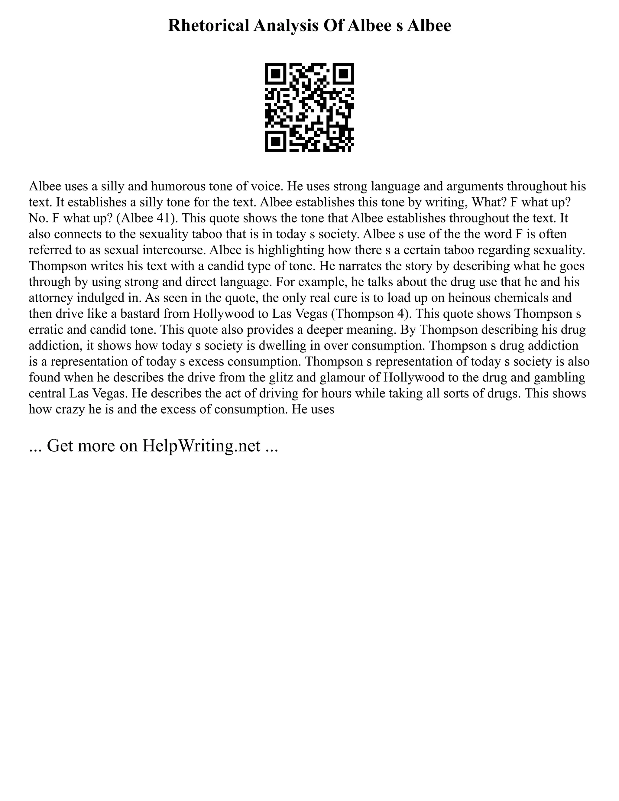 Rhetorical Analysis Of Albee s Albee
Albee uses a silly and humorous tone of voice. He uses strong language and arguments throughout his
text. It establishes a silly tone for the text. Albee establishes this tone by writing, What? F what up?
No. F what up? (Albee 41). This quote shows the tone that Albee establishes throughout the text. It
also connects to the sexuality taboo that is in today s society. Albee s use of the the word F is often
referred to as sexual intercourse. Albee is highlighting how there s a certain taboo regarding sexuality.
Thompson writes his text with a candid type of tone. He narrates the story by describing what he goes
through by using strong and direct language. For example, he talks about the drug use that he and his
attorney indulged in. As seen in the quote, the only real cure is to load up on heinous chemicals and
then drive like a bastard from Hollywood to Las Vegas (Thompson 4). This quote shows Thompson s
erratic and candid tone. This quote also provides a deeper meaning. By Thompson describing his drug
addiction, it shows how today s society is dwelling in over consumption. Thompson s drug addiction
is a representation of today s excess consumption. Thompson s representation of today s society is also
found when he describes the drive from the glitz and glamour of Hollywood to the drug and gambling
central Las Vegas. He describes the act of driving for hours while taking all sorts of drugs. This shows
how crazy he is and the excess of consumption. He uses
... Get more on HelpWriting.net ...
 