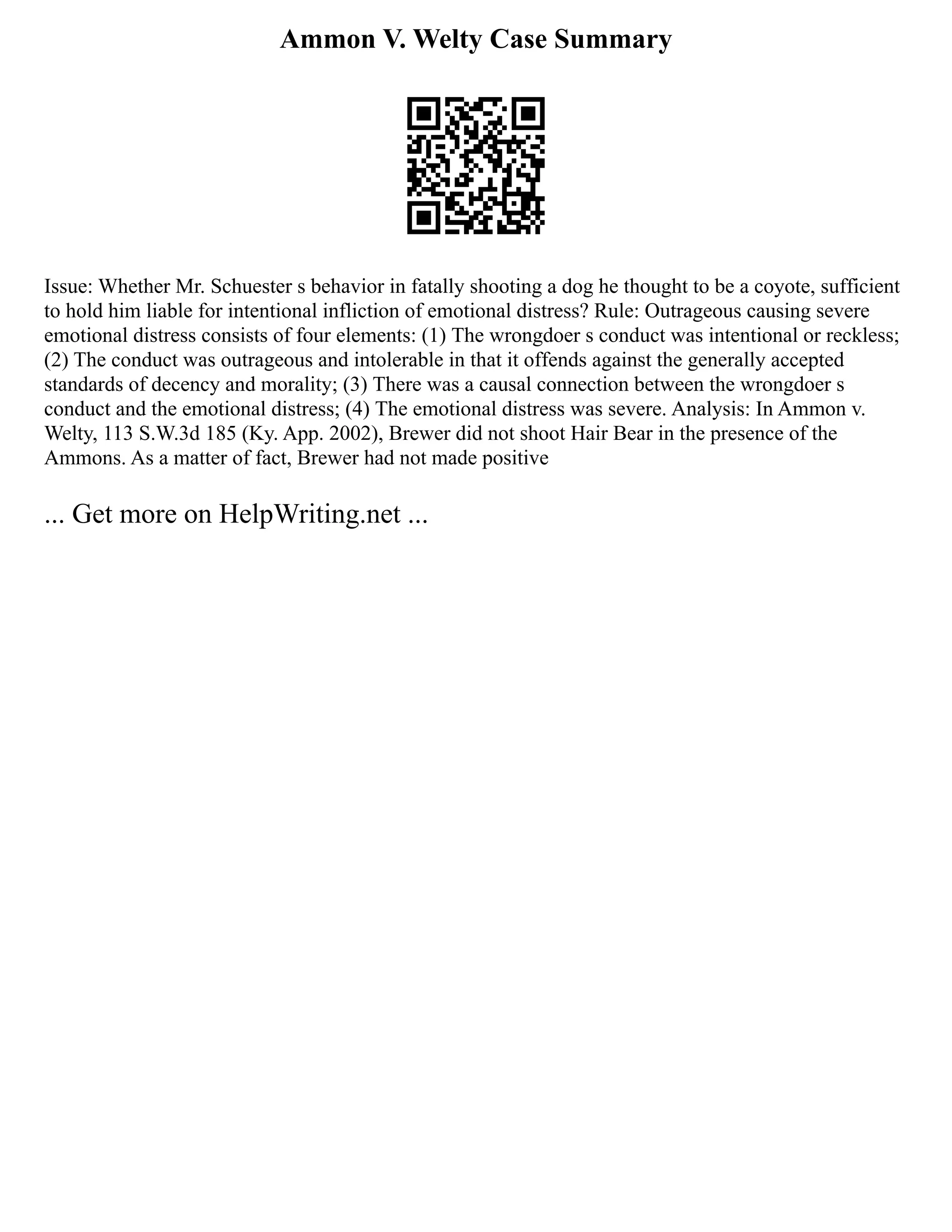 Ammon V. Welty Case Summary
Issue: Whether Mr. Schuester s behavior in fatally shooting a dog he thought to be a coyote, sufficient
to hold him liable for intentional infliction of emotional distress? Rule: Outrageous causing severe
emotional distress consists of four elements: (1) The wrongdoer s conduct was intentional or reckless;
(2) The conduct was outrageous and intolerable in that it offends against the generally accepted
standards of decency and morality; (3) There was a causal connection between the wrongdoer s
conduct and the emotional distress; (4) The emotional distress was severe. Analysis: In Ammon v.
Welty, 113 S.W.3d 185 (Ky. App. 2002), Brewer did not shoot Hair Bear in the presence of the
Ammons. As a matter of fact, Brewer had not made positive
... Get more on HelpWriting.net ...
 