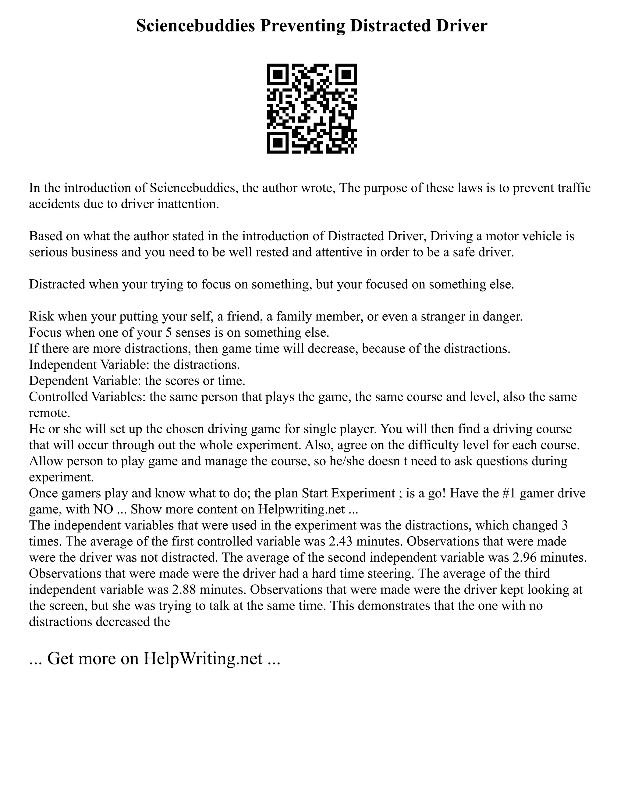 Sciencebuddies Preventing Distracted Driver
In the introduction of Sciencebuddies, the author wrote, The purpose of these laws is to prevent traffic
accidents due to driver inattention.
Based on what the author stated in the introduction of Distracted Driver, Driving a motor vehicle is
serious business and you need to be well rested and attentive in order to be a safe driver.
Distracted when your trying to focus on something, but your focused on something else.
Risk when your putting your self, a friend, a family member, or even a stranger in danger.
Focus when one of your 5 senses is on something else.
If there are more distractions, then game time will decrease, because of the distractions.
Independent Variable: the distractions.
Dependent Variable: the scores or time.
Controlled Variables: the same person that plays the game, the same course and level, also the same
remote.
He or she will set up the chosen driving game for single player. You will then find a driving course
that will occur through out the whole experiment. Also, agree on the difficulty level for each course.
Allow person to play game and manage the course, so he/she doesn t need to ask questions during
experiment.
Once gamers play and know what to do; the plan Start Experiment ; is a go! Have the #1 gamer drive
game, with NO ... Show more content on Helpwriting.net ...
The independent variables that were used in the experiment was the distractions, which changed 3
times. The average of the first controlled variable was 2.43 minutes. Observations that were made
were the driver was not distracted. The average of the second independent variable was 2.96 minutes.
Observations that were made were the driver had a hard time steering. The average of the third
independent variable was 2.88 minutes. Observations that were made were the driver kept looking at
the screen, but she was trying to talk at the same time. This demonstrates that the one with no
distractions decreased the
... Get more on HelpWriting.net ...
 