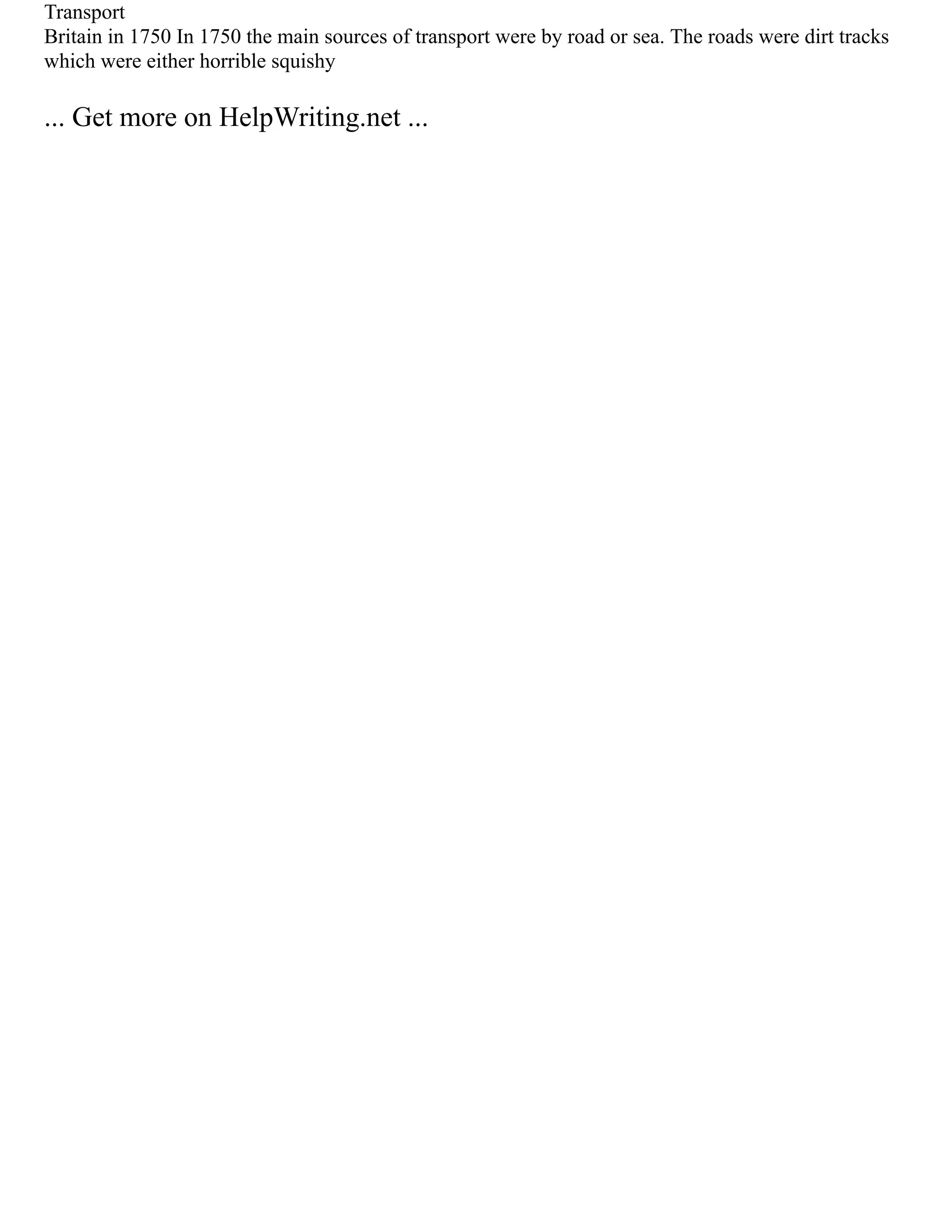 Transport
Britain in 1750 In 1750 the main sources of transport were by road or sea. The roads were dirt tracks
which were either horrible squishy
... Get more on HelpWriting.net ...
 
