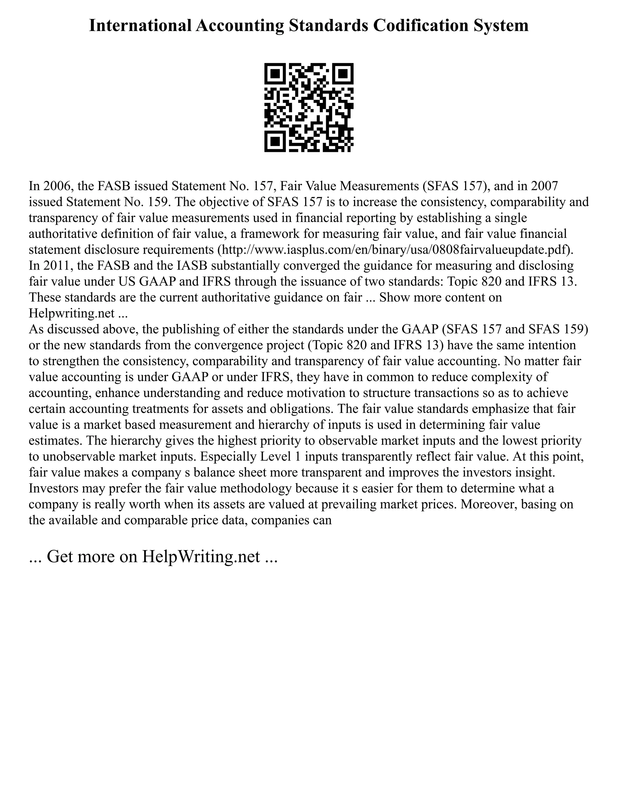 International Accounting Standards Codification System
In 2006, the FASB issued Statement No. 157, Fair Value Measurements (SFAS 157), and in 2007
issued Statement No. 159. The objective of SFAS 157 is to increase the consistency, comparability and
transparency of fair value measurements used in financial reporting by establishing a single
authoritative definition of fair value, a framework for measuring fair value, and fair value financial
statement disclosure requirements (http://www.iasplus.com/en/binary/usa/0808fairvalueupdate.pdf).
In 2011, the FASB and the IASB substantially converged the guidance for measuring and disclosing
fair value under US GAAP and IFRS through the issuance of two standards: Topic 820 and IFRS 13.
These standards are the current authoritative guidance on fair ... Show more content on
Helpwriting.net ...
As discussed above, the publishing of either the standards under the GAAP (SFAS 157 and SFAS 159)
or the new standards from the convergence project (Topic 820 and IFRS 13) have the same intention
to strengthen the consistency, comparability and transparency of fair value accounting. No matter fair
value accounting is under GAAP or under IFRS, they have in common to reduce complexity of
accounting, enhance understanding and reduce motivation to structure transactions so as to achieve
certain accounting treatments for assets and obligations. The fair value standards emphasize that fair
value is a market based measurement and hierarchy of inputs is used in determining fair value
estimates. The hierarchy gives the highest priority to observable market inputs and the lowest priority
to unobservable market inputs. Especially Level 1 inputs transparently reflect fair value. At this point,
fair value makes a company s balance sheet more transparent and improves the investors insight.
Investors may prefer the fair value methodology because it s easier for them to determine what a
company is really worth when its assets are valued at prevailing market prices. Moreover, basing on
the available and comparable price data, companies can
... Get more on HelpWriting.net ...
 