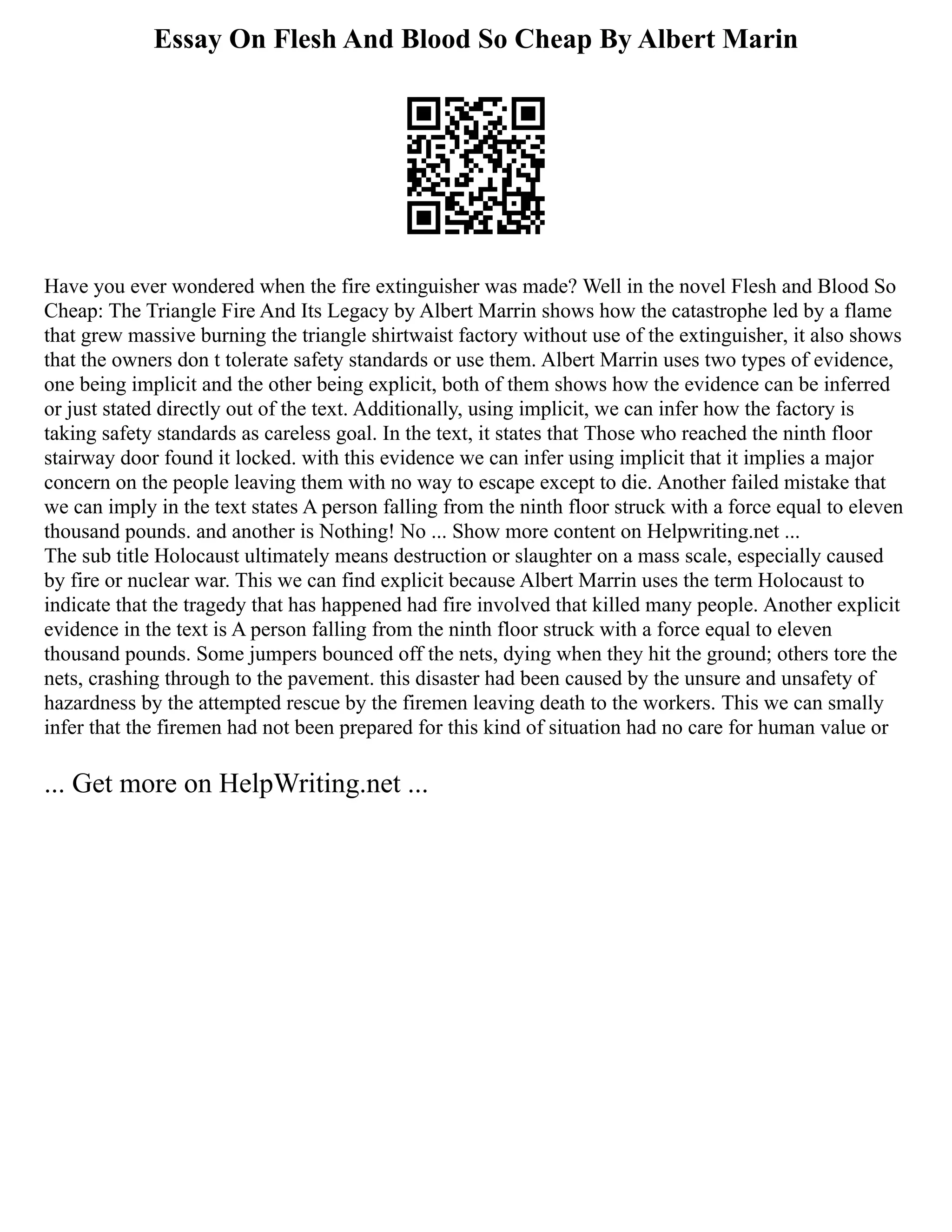 Essay On Flesh And Blood So Cheap By Albert Marin
Have you ever wondered when the fire extinguisher was made? Well in the novel Flesh and Blood So
Cheap: The Triangle Fire And Its Legacy by Albert Marrin shows how the catastrophe led by a flame
that grew massive burning the triangle shirtwaist factory without use of the extinguisher, it also shows
that the owners don t tolerate safety standards or use them. Albert Marrin uses two types of evidence,
one being implicit and the other being explicit, both of them shows how the evidence can be inferred
or just stated directly out of the text. Additionally, using implicit, we can infer how the factory is
taking safety standards as careless goal. In the text, it states that Those who reached the ninth floor
stairway door found it locked. with this evidence we can infer using implicit that it implies a major
concern on the people leaving them with no way to escape except to die. Another failed mistake that
we can imply in the text states A person falling from the ninth floor struck with a force equal to eleven
thousand pounds. and another is Nothing! No ... Show more content on Helpwriting.net ...
The sub title Holocaust ultimately means destruction or slaughter on a mass scale, especially caused
by fire or nuclear war. This we can find explicit because Albert Marrin uses the term Holocaust to
indicate that the tragedy that has happened had fire involved that killed many people. Another explicit
evidence in the text is A person falling from the ninth floor struck with a force equal to eleven
thousand pounds. Some jumpers bounced off the nets, dying when they hit the ground; others tore the
nets, crashing through to the pavement. this disaster had been caused by the unsure and unsafety of
hazardness by the attempted rescue by the firemen leaving death to the workers. This we can smally
infer that the firemen had not been prepared for this kind of situation had no care for human value or
... Get more on HelpWriting.net ...
 
